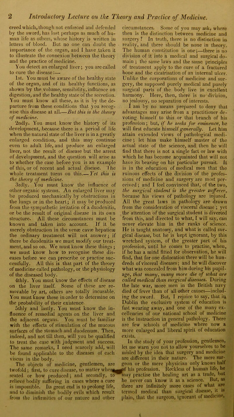 creed which, though not enforced and defended by the sword, has lost perhaps as much of hu- man life as others, whose history is written in letters of blood. But no one can doubt the importance of the organ, and I have taken it to illustrate the connexion between the theory and the practice of medicine. You detect an enlarged liver; you are called to cure the disease:— 1st. You must be aware of the healthy state of the organ, and of its healthy functions, as shown by the volume, sensibility, influence on digestion, and the healthy state of the secretion. You must kuow all these, as it is by the de- parture from these conditions that you recog- nise this disease at all—But this is the theory of medicine. 2ndly. You must know the history of its development, because there is a period of life when the natural stale of the liver is in a greatly enlarged condition, and this may continue even to adult life, and produce an enlarged liver, not the result of disease but the arrest of development, and the question will arise as to whether the case before you is an example of this, or of recent and actual disease. I he whole treatment turns on this.— Yet this is the theory of medicine. 3rdly. You must know the influence of other organic systems. An enlarged liver may be produced mechanically by obstructions in the lungs or in the heart; it may be produced from the sympathetic irritation of a duodenitis, or be the result of original disease in its own structure. All these circumstances must be known and taken into account. If it be merely obstruction in the venae cavae hepaticae the ordinary treatment will not answer; if there be duodenitis we must modify our treat- ment, and so on. We must know these things ; we must know how to recognise these dis- eases before we can prescribe or practise suc- cessfully. All this is that part of the theory of medicine called pathology, or the physiology of the diseased body. 4thly. You must know the effects of disease on the liver itself. Some of these are re- movable by art, others are totally incurable. You must know these in order to determine on the probability of their existence. 5thly and lastly. You must know the in- fluence of remedial agents on the liver and the adjacent organs. You must be familiar with the effects of stimulation of the mucous surfaces of the stomach and duodenum. Then, indeed, and not till then, will you be qualified to treat the case with judgment and success. The same remarks, I need scarcely add, will be found applicable to the diseases of each viscus in the body. The objects of medicine, gentlemen, are twofold; first, to cure disease, no matter when seated or how produced; and secondly, to relieve bodily suffering in cases where a cure is impossible. Its great end is to prolong life, and to diminish the bodily evils which result from the infirmities of our nature and other circumstances. Some of you may ask, where then is the distinction between medicine and surgery ? In truth, there is no distinction iu reality, and there should be none in theorv. The human constitution is one;—there is 1*10 division of it into a medical and surgical do- main ; the same laws and the same principles of treatment apply to the cure of a fractured bone and the cicatrisation of an internal ulcer. Unlike the corporations of medicine and sur- gery, the supposed purely medical and purely surgical parts of the body live in excellent harmony. Here, then, there is no division, no jealousy, no separation of interests. I am by no means prepared to deny that advantages may arise from a practitioner de- voting himself to this or that branch of his profession; but, if he seeks for eminence, he will first educate himself generally. Let him attain extended views of pathological medi- cine ; let him make himself master of the actual state of the science, and then he will find that there is not a single fact or law with which he has become acquainted that will not have its bearing on his particular pursuit. It is in the education of medical men that the ruinous effects of the division of the profes- sions of medicine and surgery are most per- ceived ; and I feel convinced that, of the two, the surgical student is the greater sufferer, because his views of pathology are injured. All the great laws in pathology arc drawn from the consideration of visceral disease ; yet the attention of the surgical student is diverted from this, and directed to what, I will say, can never elevate him in the ranks of science. He is taught anatomy, and what is called sur- gical disease, but he is kept ignorant, by this wretched system, of the greater part of his profession, until lie comes to practise, when, if he has a mind fitted for observation, he will find, that for one dislocation there will be hun- dreds of visceral diseases; and he will discover what was concealed from him during his pupil- age, that many, many more die of what are called medical than surgical diseases. During the late war, more men in the British navy- died of fever than of all other causes—includ- ing the sword. But, I rejoice to say, that iu Dublin the exclusive system of education is fast wearing away, and one of the many ex- cellencies of our national school of medicine is the instruction in general pathology. There are few schools of medicine where now a more enlarged and liberal spirit of education exists. In the study of your profession, gentlemen, let me warn you not to allow yourselves to be misled by the idea that surgery and medicine are different in their nature. The mere sur- geon or the mere physician only knows half of his profession. Kccklcss of human life, he may practise the healing art as a trade, but he never can know it as a science. But, as there are infinitely more cases of what are termed medical than surgical disease, it is plain, that the surgeon, ignorant of medicine.