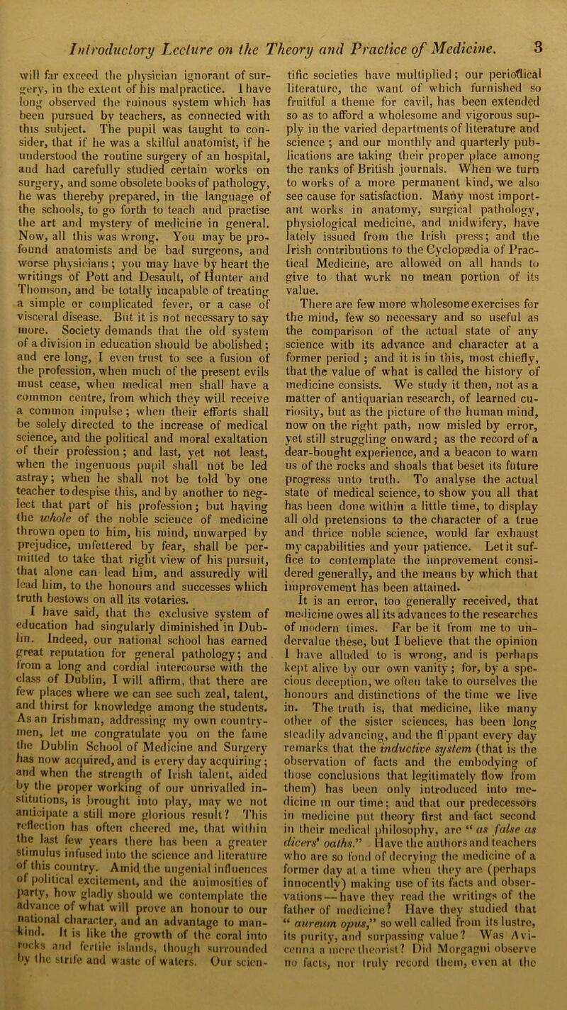 will far exceed tlie physician ignorant of sur- gery, in the extent of his malpractice. 1 have long observed the ruinous system which has been pursued by teachers, as connected with this subject. The pupil was taught to con- sider, that if lie was a skilful anatomist, if he understood the routine surgery of an hospital, and had carefully studied certain works on surgery, and some obsolete books of pathology, he was thereby prepared, in the language of the schools, to go forth to teach and practise the art and mystery of medicine in general. Now, all this was wrong. You may be pro- found anatomists and be bad surgeons, and worse physicians ; you may have by heart the writings of Pott and Desault, of Hunter and Thomson, and be totally incapable of treating a simple or complicated fever, or a case of visceral disease. But it is not necessary to say more. Society demands that the old system of a division in education should be abolished: and ere long, I even trust to see a fusion of the profession, when much of the present evils must cease, when medical men shall have a common centre, from which they will receive a common impulse; when their efforts shall be solely directed to the increase of medical science, and the political and moral exaltation of their profession; and last, yet not least, when the ingenuous pupil shall not be led astray; when he shall not be told by one teacher to despise this, and by another to neg- lect that part of his profession; but having the tvhole of the noble scieuce of medicine thrown open to him, his mind, unwarped by prejudice, unfettered by fear, shall be per- mitted to take that right view of his pursuit, that alone can lead him, and assuredly will lead him, to the honours and successes which truth bestows on all its votaries. I have said, that the exclusive system of education had singularly diminished in Dub- lin. Indeed, our national school has earned great reputation for general pathology; and from a long and cordial intercourse with the class of Dublin, I will affirm, that there are few places where we can see such zeal, talent, and thirst for knowledge among the students. As an Irishman, addressing my own country- men, let me congratulate you on the fame the Dublin School of Medicine and Surgery has now acquired, and is every day acquiring; and when the strength of Irish talent, aided by the proper working of our unrivalled in- stitutions, is brought into play, may we not anticipate a still more glorious result? This reflection has often cheered me, that within the last few years there has been a greater stimulus infused into the science and literature of this country. Amid the ungenial influences of political excitement, and the animosities of party, how gladly should we contemplate the advance of what will prove an honour to our national character, and an advantage to man- kind. It is like the growth of the coral into rocks and fertile islands, though surrounded by the strife and waste of waters, Our scien- tific societies have multiplied; our periodical literature, the want of which furnished so fruitful a theme for cavil, has been extended so as to afford a wholesome and vigorous sup- ply in the varied departments of literature and science ; and our monthly and quarterly pub- lications are taking their proper place among the ranks of British journals. When we turn to works of a more permanent kind, we also see cause for satisfaction. Many most import- ant works in anatomy, surgical pathology, physiological medicine, and midwifery, have lately issued from the Irish press; and the Irish contributions to the Cyclopaedia of Prac- tical Medicine, are allowed on all hands to give to that work no mean portion of its value. There are few more wholesome exercises for the mind, few so necessary and so useful as the comparison of the actual state of any science with its advance and character at a former period ; and it is in this, most chiefly, that the value of what is called the history of medicine consists. We study it then, not as a matter of antiquarian research, of learned cu- riosity, but as the picture of the human mind, now on the right path, now misled by error, yet still struggling onward; as the record of a dear-bought experience, and a beacon to warn us of the rocks and shoals that beset its future progress unto truth. To analyse the actual state of medical science, to show you all that has been done within a little time, to display- all old pretensions to the character of a true and thrice noble science, would far exhaust my capabilities and your patience. Let it suf- fice to contemplate the improvement consi- dered generally, and the means by which that improvement has been attained. It is an error, too generally received, that medicine owes all its advances to the researches of modern limes. Far be it from me to un- dervalue these, but I believe that the opinion I have alluded to is wrong, and is perhaps kept alive by our own vanity; for, by a spe- cious deception, we often take to ourselves the honours and distinctions of the time we live in. The truth is, that medicine, like many other of the sister sciences, has been long sleadily advancing, and the fi'ppant every day- remarks that the inductive system (that is the observation of facts and the embodying of those conclusions that legitimately flow from them) has been only introduced into me- dicine in our time; aud that our predecessors in medicine put theory first and fact second in their medical philosophy, are “ as false as dicers’ oaths. Have the authors and teachers who arc so fond of decrying the medicine of a former day at a time when they are (perhaps innocently) making use of its facts and obser- vations— have they read the writings of the father of medicine? Have they studied that “ aureum opus, so well called from its lustre, its purity, and surpassing value? Was Avi- cenna a mere theorist ? Did Morgagni observe no facts, nor truly record them, even at the