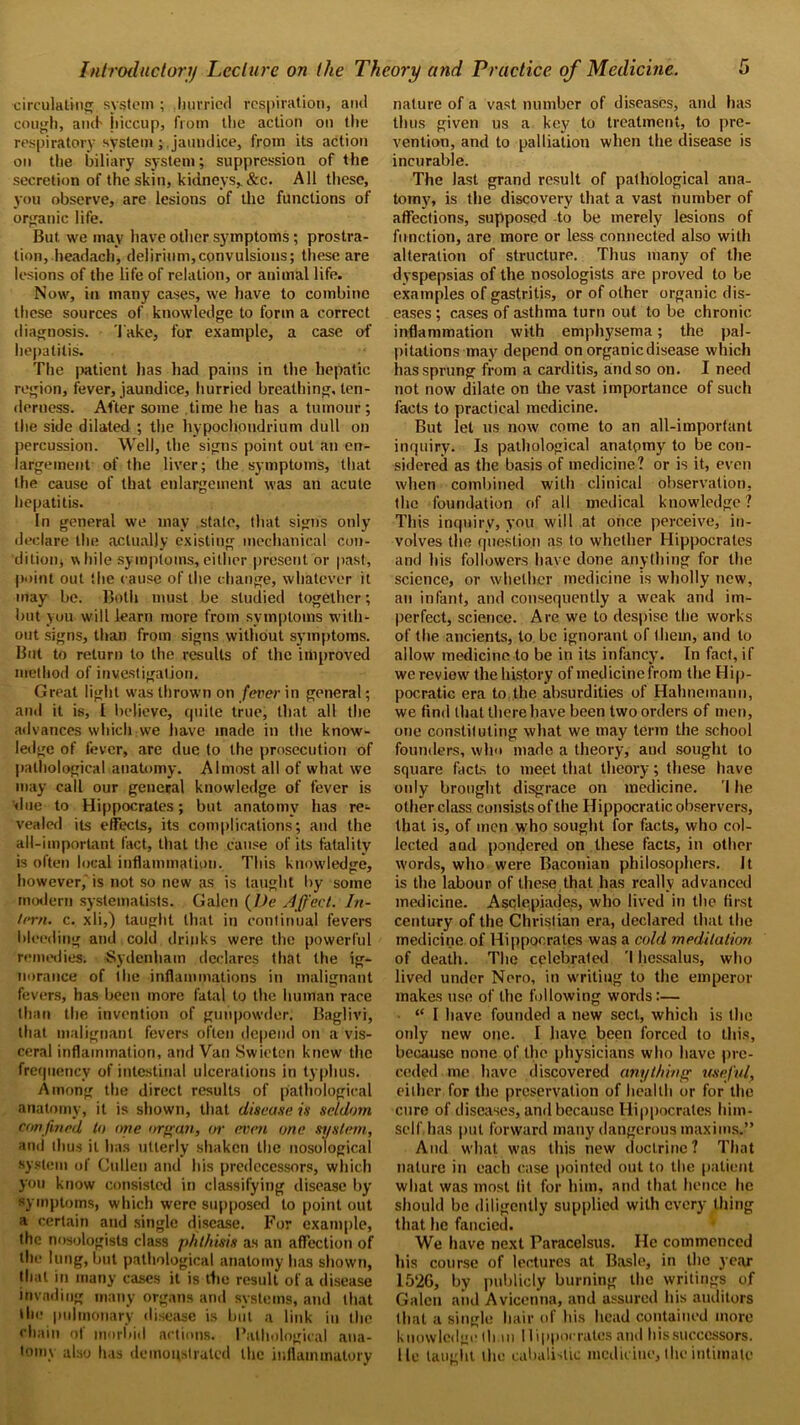 circulating system ; hurried respiration, and cough, and- hiccup, from the action on the respiratory system ; jaundice, from its action on the biliary system; suppression of the secretion of the skin, kidneys,.&c. All these, you observe, are lesions of the functions of organic life. But we may have other symptoms; prostra- tion, headach, delirium,convulsions; these are lesions of the life of relation, or animal life. Now, in many cases, we have to combine these sources of knowledge to form a correct diagnosis, 'lake, for example, a case of hepatitis. The patient has had pains in the hepatic region, fever, jaundice, hurried breathing, ten- derness. After some time he has a tumour; the side dilated ; the hypochondriam dull on percussion. Well, the signs point out an en- largement of the liver; the symptoms, that the cause of that enlargement was an acute hepatitis. In general we may stale, that signs only declare the actually existing mechanical con- dition, while symptoms,either present or past, point out the cause of the change, whatever it may be. Both must be studied together; but you will learn more from symptoms with- out signs, than from signs without symptoms. But to return to the results of the improved method of investigation. Great light was thrown on fever in general; and it is, I believe, quite true, that all the advances which we have made in the know- ledge of fever, are due to the prosecution of pathological anatomy. Almost all of what we may call our general knowledge of fever is due to Hippocrates; but anatomy has re- vealed its effects, its complications; and the all-important fact, that the cause of its fatality is often local inflammation. This knowledge, however, is not so new as is taught by some modern syslematists. Galen (Dc Affect. In- tern. c. xli,) taught that in continual fevers bleeding and cold drinks were the powerful remedies. Sydenham declares that the ig- norance of the inflammations in malignant fevers, has been more fatal to the human race than the invention of gunpowder. Baglivi, that malignant fevers often depend on a vis- ceral inflammation, and Van Swieten knew the frequency of intestinal ulcerations in typhus. Among the direct results of pathological anatomy, it is shown, that disease in seldom confined to one organ, or even one system, and thus it has utterly shaken the nosological system of Cullen and his predecessors, which you know consisted in classifying disease by symptoms, which were supposed to point out a certain and single disease. For example, the nosologists class phthisis as an affection of the lung, but pathological anatomy has shown, that in many cases it is tlie result of a disease invading many organs and systems, and that the pulmonary disease is but a link in the chain of morbid actions. Pathological ana- tomy also has demonstrated the inflammatory nature of a vast number of diseases, and has thus given us a key to treatment, to pre- vention, and to palliation when the disease is incurable. The last grand result of pathological ana- tomy, is the discovery that a vast number of affections, supposed to be merely lesions of function, are more or less connected also with alteration of structure. Thus many of the dyspepsias of the nosologists are proved to be examples of gastritis, or of other organic dis- eases ; cases of asthma turn out to be chronic inflammation with emphysema; the pal- pitations may depend on organic disease which has sprung from a carditis, and so on. I need not now dilate on the vast importance of such facts to practical medicine. But let us now come to an all-important inquiry. Is pathological anatomy to be con- sidered as the basis of medicine? or is it, even when combined with clinical observation, the foundation of all medical knowledge? This inquiry, you will at once perceive, in- volves the question as to whether Hippocrates and his followers have done anything for the science, or whether medicine is wholly new, an infant, and consequently a weak and im- perfect, science. Are we to despise the works of the ancients, to be ignorant of them, and to allow medicine to be in its infancy. In fact, if we review the history of medicinefrom the Hip- pocratic era to the absurdities of Hahnemann, we find that there have been two orders of men, one constituting what we may term the school founders, who made a theory, and sought to square facts to meet that theory; these have only brought disgrace on medicine. I he other class consists of the Hippocratic observers, that is, of men who sought for facts, who col- lected and pondered on these facts, in other words, who were Baconian philosophers. It is the labour of these that has really advanced medicine. Asclepiades, who lived in the first century of the Christian era, declared that the medicine of Hippocrates was a cold meditation of death. The celebrated I hessalus, who lived under Nero, in writing to the emperor makes use of the following words:— “ I have founded a new sect, which is the only new one. I have been forced to this, because none of the physicians who have pre- ceded me have discovered anything useful, either for the preservation of health or for the cure of diseases, and because Hippocrates him- self has put forward many dangerous maxims.” And what was this new doctrine? That nature in each case pointed out to the patient what was most fit for him, and that hence he should be diligently supplied with every thing that he fancied. We have next Paracelsus. He commenced his course of lectures at Basle, in the year I5‘2G, by publicly burning the writings of Galen and Avicenna, and assured his auditors that a single hair of his head contained more knowledge thin Hippocrates and his successors, lie taught the cabalistic medicine, the intimate