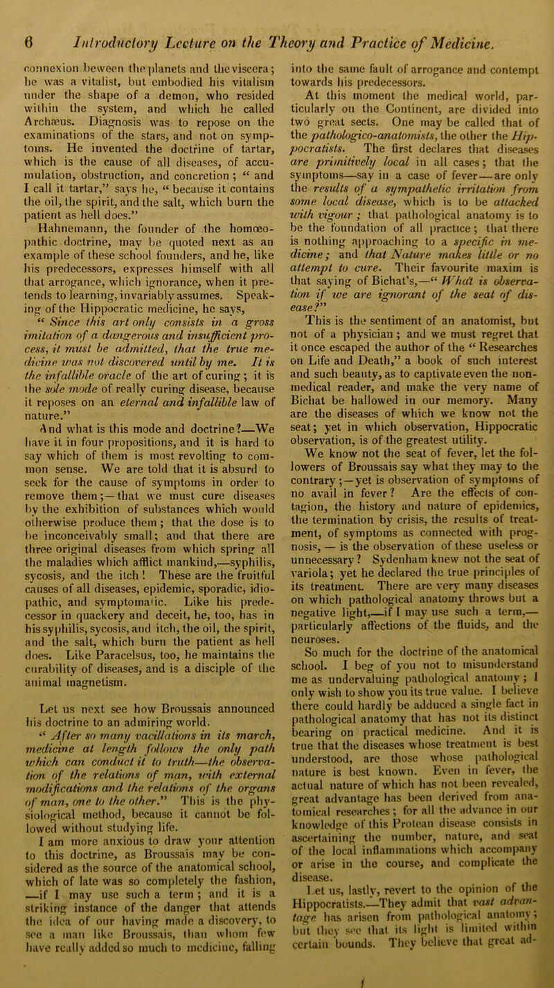 connexion beween the planets and the viscera; lie was a vitalist, but embodied his vitalism under the shape of a demon, who resided within the system, and which he called Archseus. Diagnosis was to repose on the examinations of the stars, and not on symp- toms. He invented the doctrine of tartar, which is the cause of all diseases, of accu- mulation, obstruction, and concretion ; “ and I call it tartar,” says he, “ because it contains the oil, the spirit, and the salt, which burn the patient as hell does.” Hahnemann, the founder of the homoeo- pathic doctrine, may be quoted next as an example of these school founders, and he, like his predecessors, expresses himself with all that arrogance, which ignorance, when it pre- tends to learning, invariably assumes. Speak- ing of the Hippocratic medicine, he says, “ Since this art only consists in a gross imitation of a dangerous and insufficient pro- cess, it must be admitted, that the true me- dicine was not discovered until by me. It is the infallible oracle of the art of curing ; it is the sole mode of really curing disease, because it reposes on an eternal and infallible law of nature.” And what is this mode and doctrine?—We have it in four propositions, and it is hard to say which of them is most revolting to com- mon sense. We are told that it is absurd to seek for the cause of symptoms in order to remove them;—that we must cure diseases by the exhibition of substances which would otherwise produce them ; that the dose is to be inconceivably small; and that there are three original diseases from which spring all the maladies which afflict mankind,—syphilis, sycosis, and the itch ! These are the fruitful causes of all diseases, epidemic, sporadic, idio- pathic, and symptomatic. Like his prede- cessor in quackery and deceit, he, too, has in his syphilis, sycosis, and itch, the oil, the spirit, and the salt, which burn the patient as hell does. Like Paracelsus, loo, he maintains the curability of diseases, and is a disciple of the animal magnetism. Let us next see how Broussais announced his doctrine to an admiring world. After so many vacillations in its march, medicine at length follows the only path which can conduct it to truth—the observa- tion of the relations of man, unth external modifications and the relations of the organs of man, one to the other.” This is the phy- siological method, because it cannot be fol- lowed without studying life. I am more anxious to draw your attention to this doctrine, as Broussais may be con- sidered as the source of the anatomical school, which of late was so completely the fashion, —if I may use such a term ; and it is a striking instance of the danger that attends the idea of our having made a discovery, to see a man like Broussais, than whom few have really added so much to medicine, falling into the same fault of arrogance and contempt towards his predecessors. At this moment the medical world, par- ticularly on the Continent, are divided into two great sects. One may be called that of the palhologico-analomisls, the other the Hip- pocratists. The first declares that diseases are primitively local in all cases; that the symptoms—say in a case of fever—are only the results of a sympathetic irritation from some local disease, which is to be attacked with vigour ; that pathological anatomy is to be the foundation of all practice; that there is nothing approaching to a specific in me- dicine ; and that Nature makes little or no attempt to cure. Their favourite maxim is that saying of Bichat’s,—“ What is observa- tion if we are ignorant of the seal of dis- ease This is the sentiment of an anatomist, but not of a physician ; and we must regret that it once escaped the author of the “ Researches on Life and Death,” a book of such interest and such beauty, as to captivate even the non- medical reader, and make the very name of Bichat be hallowed in our memory. Many are the diseases of which we know not the seat; yet in which observation, Hippocratic observation, is of the greatest utility. We know not the seat of fever, let the fol- lowers of Broussais say what they may to the contrary ; — yet is observation of symptoms of no avail in fever? Are the effects of con- tagion, the history and nature of epidemics, the termination by crisis, the results of treat- ment, of symptoms as connected with prog- nosis, — is the observation of these useless or unnecessary ? Sydenham knew not the seat of variola; yet he declared the true principles of its treatment. There are very many diseases on which pathological anatomy throws but a negative light,—if I may use such a term,— particularly affections of the fluids, and the neuroses. So much for the doctrine of the anatomical school. I beg of you not to misunderstand me as undervaluing pathological anatomy ; 1 only wish to show you its true value. I believe there could hardly be adduced a single fact in pathological anatomy that has not its distinct bearing on practical medicine. And it is true that the diseases whose treatment is best understood, are those whose pathological nature is best known. Even in fever, the actual nature of which has not been revealed, great advantage has been derived from ana- tomical researches ; for all the advance in our knowledge of this Protean disease consists in ascertaining the number, nature, and seat of the local inflammations which accompany or arise in the course, and complicate the disease. Let us, lastly, revert to the opinion of the Hippocratists.—They admit that vast advan- tage has arisen from pathological anatomy; but they sec that its light is limited within certain bounds. They believe that great at - t