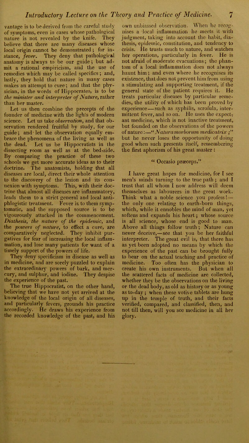 vantage is to be derived from 1 ho careful study of symptoms, even in cases whose pathological nature is not revealed by the knife. They believe that there are many diseases whose local origin cannot be demonstrated; for in- stance, fever. They deny that pathological anatomy is always to be our guide; but ad- mit a rational empiricism, and the use of remedies which may be called specifics; and, lastly, they hold that nature in many cases makes an attempt to cure; and that the phy- sician, in the words of Hippocrates, is to be the minister and interpreter of Nature, rather than her master. Let us then combine the precepts of the founder of medicine with the lights of modern science. Let us take observation, and that ob- servation rendered fruitful by study, for our guide; and-let the observation equally em- brace the phenomena of the living as well as the dead. Let us be Hippocratists in the dissecting room as well as at the bed-side. By comparing the practice of these two schools we get more accurate ideas as to their doctrine. The anatomists, holding that all diseases are local, direct their whole attention to the discovery of the lesion and its con- nexion with symptoms. This, with their doc- trine that almost all diseases are inflammatory, leads them to a strict general and local anti- phlogistic treatment. Fever is. to them symp- tomatic, and the supposed source is to be vigourously attacked in the commencement. Diathesis, the nature of the epidemic, and the powers of nature, to effect a cure, are comparatively neglected. They inhibit pur- gatives for fear of increasing the local inflam- mation, and lose many patients for want of a timely support of the powers of life. They deny specificism in disease as well as in medicine, and are sorely puzzled to explain the extraordinary powers of bark, and mer- cury, and sulphur, and iodine. They despise the experience of the past. The true Hippocratist, on the other hand, believing that we have not yet arrived at the knowledge of the local origin of all diseases, and particularly fevers, grounds his practice accordingly. He draws his experience from the recorded knowledge of the past, and his own unbiassed observation. When he recog- nises a local inflammation ho meets it with judgment, taking into account the habit, dia- thesis, epidemic, constitution, and tendency to crisis. He trusts much to nature, and watches her operations, particularly in fever. He is not afraid of moderate evacuations; the phan- tom of a local inflammation does not always haunt him; and even where he recognises its existence, that does not prevent him from using a stimulating and supporting treatment, if the general state of the patient requires it. He treats particular diseases by particular reme- dies, the utility of which has been proved by experience — such as syphilis, scrofula, inter- mittent fever, and so on. He uses the expect- ant medicine, which is not inactive treatment, but founded on the observations of the powers of nature:—“ Natura morborum medicatrix but he never loses the opportunity of doing good when such presents itself, remembering the first aphorism of his great master : “ Occasio prseceps.” I have great hopes for medicine, for I see men’s minds turning to the true path; and I trust that all whom I now address will deem themselves as labourers in the great work. Think what a noble science you profess! — the only one relating to earth-born things, which, while it ennobles the mind of man, yet softens and expands his heart; whose source is all science, whose end is good to man. Above all things follow truth ; Nature can never deceive,—see that you be her faithful interpreter. The great evil is, that there has as yet been adopted no means by which the experience of the past can be brought fully to bear on the actual teaching and practice of medicine. Too often has the physician to create his own instruments. But when all the scattered facts of medicine are collected, whether they be the observations on the living or the dead body, as old as history or as young as to-day; when these votive tablets are hung up in the temple of truth, and their facts verified, compared, and classified, then, and not till then, will you see medicine in all her glory.