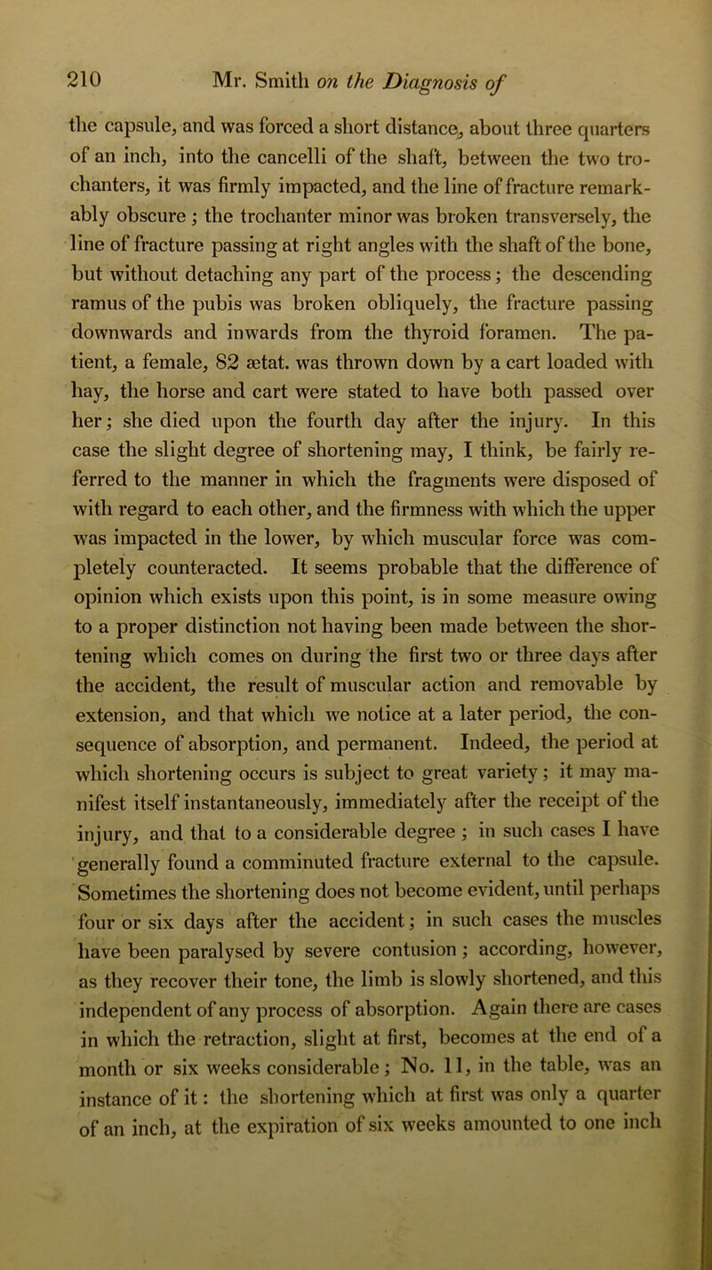 the capsule, and was forced a short distance, about three quarters of an inch, into the cancelli of the shaft, between the two tro- chanters, it was firmly impacted, and the line of fracture remark- ably obscure ; the trochanter minor was broken transversely, the line of fracture passing at right angles with the shaft of the bone, but without detaching any part of the process; the descending ramus of the pubis was broken obliquely, the fracture passing downwards and inwards from the thyroid foramen. The pa- tient, a female, 82 aetat. was thrown down by a cart loaded with hay, the horse and cart were stated to have both passed over her; she died upon the fourth day after the injury. In this case the slight degree of shortening may, I think, be fairly re- ferred to the manner in which the fragments were disposed of with regard to each other, and the firmness with which the upper was impacted in the lower, by which muscular force was com- pletely counteracted. It seems probable that the difference of opinion which exists upon this point, is in some measure owing to a proper distinction not having been made between the shor- tening which comes on during the first two or three days after the accident, the result of muscular action and removable by extension, and that which we notice at a later period, the con- sequence of absorption, and permanent. Indeed, the period at which shortening occurs is subject to great variety; it may ma- nifest itself instantaneously, immediately after the receipt of the injury, and that to a considerable degree ; in such cases I have generally found a comminuted fracture external to the capsule. Sometimes the shortening does not become evident, until perhaps four or six days after the accident; in such cases the muscles have been paralysed by severe contusion ; according, however, as they recover their tone, the limb is slowly shortened, and this independent of any process of absorption. Again there are cases in which the retraction, slight at first, becomes at the end of a month or six weeks considerable; No. 11, in the table, was an instance of it: the shortening which at first was only a quarter of an inch, at the expiration of six weeks amounted to one inch