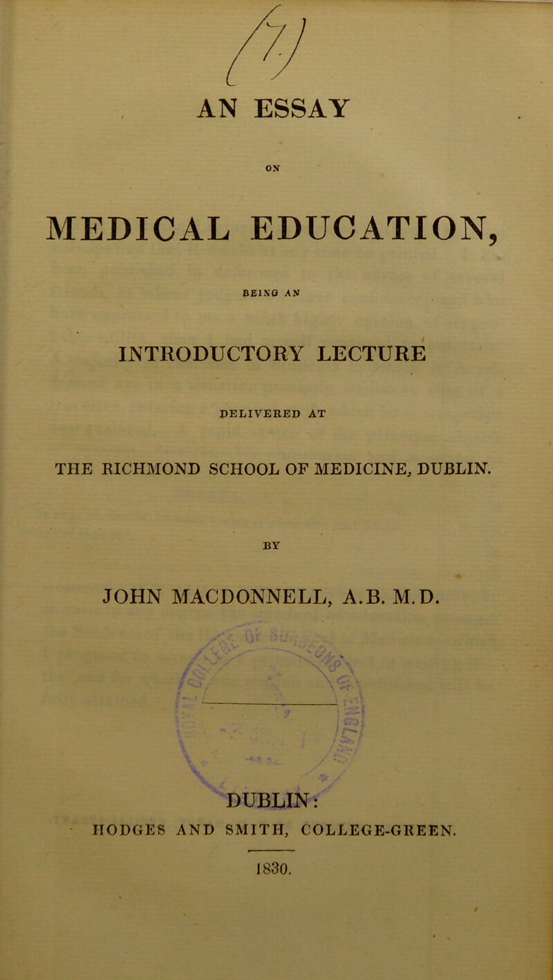 AN ESSAY ON MEDICAL EDUCATION, BEINO AN INTRODUCTORY LECTURE DELIVERED AT THE RICHMOND SCHOOL OF MEDICINE, DUBLIN. JOHN MACDONNELL, A.B. M.D. DUBLIN: HODGES AND SMITH, COLLEGE-GREEN. 1830.