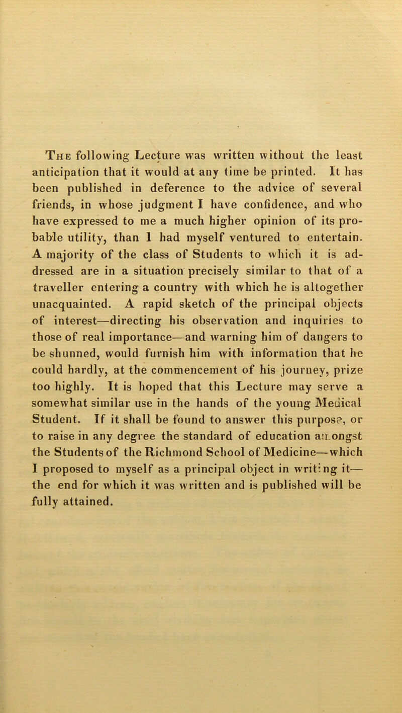 The following Lecture was written without the least anticipation that it would at any time be printed. It has been published in deference to the advice of several friends, in whose judgment I have confidence, and who have expressed to me a much higher opinion of its pro- bable utility, than 1 had myself ventured to entertain. A majority of the class of Students to which it is ad- dressed are in a situation precisely similar to that of a traveller entering a country with which he is altogether unacquainted. A rapid sketch of the principal objects of interest—directing bis observation and inquiries to those of real importance—and warning him of dangers to be shunned, would furnish him with information that he could hardly, at the commencement of his journey, prize too highly. It is hoped that this Lecture may serve a somewhat similar use in the hands of the young Medical Student. If it shall be found to answer this purpose, or to raise in any degree the standard of education an.ongst the Students of the Richmond School of Medicine—which I proposed to myself as a principal object in writing it— the end for which it was written and is published will be fully attained.