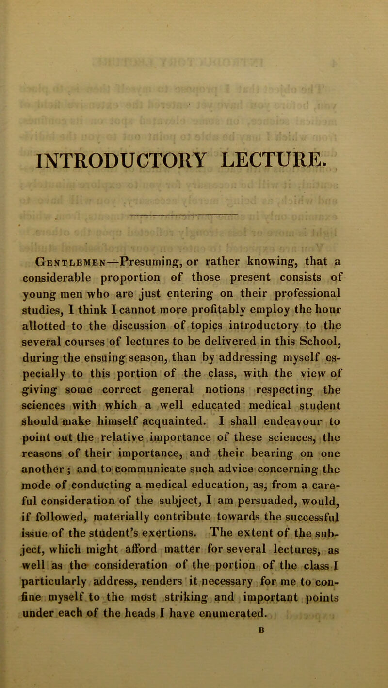 INTRODUCTORY LECTURE. Gentlemen—Presuming, or rather knowing, that a considerable proportion of those present consists of young men who are just entering on their professional studies, I think I cannot more profitably employ the hour allotted to the discussion of topics introductory to the several courses of lectures to be delivered in this School, during the ensuing, season, than by addressing myself es- pecially to this portion of the class, with the view of giving some correct general notions respecting the sciences with which a well educated medical student should make himself acquainted. 1 shall endeavour to point out the relative importance of these sciences, the reasons of their importance, and* their bearing on one another ; and to communicate such advice concerning the mode of conducting a medical education, asj from a care- ful consideration of the subject, I am persuaded, would, if followed, materially contribute towards the successful issue of the student’s exertions. The extent of the sub- ject, which might afford matter for several lectures, as well as the- consideration of the portion of the class 1 particularly address, renders'it necessary for me to con- fine myself to the most striking and important points under each of the heads I have enumerated. B