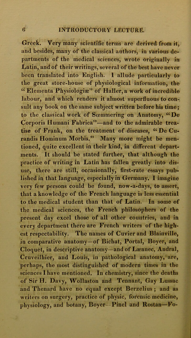 Greek. Very many scientific ternis are derived from it, and besides, many of the classical authors, in various de- partments of the medical sciences, wrote originally in -Latin, and of their writings, several of the best have never been translated into English. 1 allude particularly to the great store-house of physiological information, the Elementa Physiologiae” of Haller, a work of incredible labour, and which renders it almost superfluous to con- sult any book on the same subject written before his time; to the classical work of Soemmering on Anatomy, ‘‘De Corporis Humani Fabrica”—and to the admirable trea- tise of Frank, on the treatment of diseases, De Cu- randis Hominum Morbis.” Many more might be men- tioned, quite excellent in their kind, in different depart- ments. It should be stated further, that although the practice of writing in Latin has fallen greatly into dis- use, there are still, occasionally, first-rate essays pub- lished in that language, especially in Germany. I imagine very few persons could be found, now-a-days, to assert, that a knowledge of the French language is less essential to the medical student than that of Latin. In some of the medical sciences, the French philosophers of the present day excel those of all other countries, and in every department there are French writers of the high- est respectability. The names of Cuvier and Blainville, in comparative anatomy—of Bichat, Portal, Boyer, and Cloquet, in descriptive anatomy—and of Lasnnec, Andral, Cruveilhier, and Louis, in pathological anatomy, are, perhaps, the most distinguished of modern times in the sciences I have mentioned. In chemistry, since the deaths of Sir H. Davy, Wollaston and Tennant, Gay Lussac and Thenard have no equal except Berzelius ; and as writers on surgery, practice of physic, forensic medicine, physiology, and botany, Boyer—Pinel and Rostan—Fo-