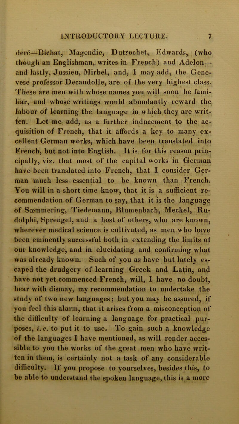 dere—Bichat, Magendie, Dutrochet, Edwards, (who though an Englishman, writes in French) and Adelon— and lastly, Jussieu, Mirbel, and, I may add, the Gene- vese professor Decandolle, are of the very highest class. These are men with whose names you will soon be fami- liar, and whose writings would abundantly reward the labour of learning the language in which they are writ- ten. Let me add, as a further inducement to the ac- quisition of French, that it affords a key to many ex- cellent German works, which have been translated into French, but not into English. It is for this reason prin- cipally, viz. that most of the capital works in German have been translated into French, that I consider Ger- man much less essential to be known than French. You will in a short time know, that it is a sufficient re- commendation of German to say, that it is the language of Sffimmering, Tiedemann, Blumenbach, Meckel, Ru- dolphi, Sprengel, and a host of others, who are known, wherever medical science is cultivated, as men who have been eminently successful both in extending the limits of our knowledge, and in elucidating and confirming what was already known. Such of you as have but lately es- caped the drudgery of learning Greek and Latin, and have not yet commenced French, will, I have no doubt, hear with dismay, my recommendation to undertake the study of two new languages; but you may be assured, if you feel this alarm, that it arises from a misconception of the difficulty of learning a language for practical pur- poses, i,e. to put it to use. To gain such a knowledge of the languages I have mentioned, as will render acces- sible to you the works of the great men who have writ- ten in them, is certainly not a task of any considerable difficulty. If you propose to yourselves, besides this, to be able to understand the spoken language, this is a more