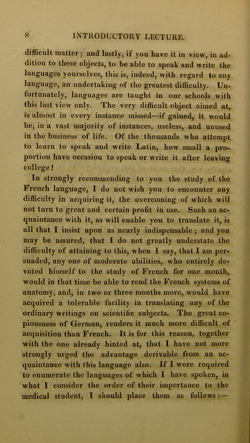 difficult matter; and lastly, if you have it in view, in ad- dition to these objects, to be able to speak and write the languages yourselves, this is, indeed, with regard to any language, an undertaking of the greatest difficulty. Un- fortunately, languages are taught in our schools with this last view only. The very difficult object aimed at, is almost in every instance missed—if gained, it would be, in a vast majority of instances, useless, and unused in the business of life. Of the thousands who attempt to learn to speak and write Latin, how small a pro- portion have occasion to speak or write it after leaving college! In strongly recommending to you the study of the French language, I do not wish you to encounter any difficulty in acquiring it, the overcoming of which will not turn to great and certain profit in use. Such an ac- quaintance with it, as will enable you to translate it, is all that I insist upon as nearly indispensable; and you may be assured, that 1 do not greatly understate the difficulty of attaining to this, when I say, that I am per- suaded, any one of moderate abilities, who entirely de- voted himself to the study of French for one month, would in that time be able to read the French systems of anatomy, and, in two or three months more, would have acquired a tolerable facility in translating any of the ordinary writings on scientific subjects. The great co- piousness of German, renders it much more difficult of acquisition than French. It is for this reason, together with the one already hinted at, that I have not more strongly urged the advantage derivable from an ac- quaintance with this language also. If I were required to enumerate the languages of which I have spoken, in what I consider the order of their importance to the medical student, I should place them as follows:—