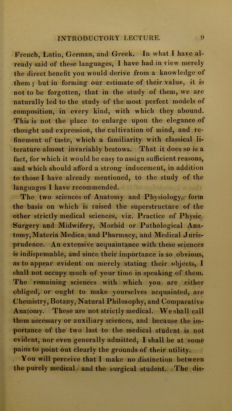 French, Latin, German, and Greek. In what I have al- ready said of these languages, I have had in view merely the direct benefit you would derive from a knowledge of them ; but in forming our estimate of their value, it is not to be forgotten, that in the study of them, we are naturally led to the study of the most perfect models of composition, in every kind, with which they abound. This is not the place to enlarge upon the elegance of thought and expression, the cultivation of mind, and re- finement of taste, which a familiarity with classical li- terature almost invariably bestows. That it does so is a fact, for which it would be easy to assign sufficient reasons, and which should afford a strong inducement, in addition to those I have already mentioned, to the study of the languages I have recommended. The two sciences of Anatomy and Physiology,, form the basis on which is raised the superstructure of the other strictly medical sciences, viz. Practice of Physic Surgery and Midwifery, Morbid or Pathological Ana- tomy, Materia Medica. and Pharmacy, and Medical Juris- prudence. An extensive acquaintance with these sciences is indispensable, and since their importance is so obvious, as to appear evident on merely stating their objects, I shall not occupy much of your time in speaking of them. The remaining sciences with which you are either obliged, or ought to make yourselves acquainted, are Chemistry, Botany, Natural Philosophy, and Comparative Anatomy. These are not strictly medical. We shall call them accessary or auxiliary sciences, and because the im- portance of the two last to the medical student is not evident, nor even generally admitted, I shall be at some pains to point out clearly the grounds of their utility. You will perceive that I make no distinction between the purely medical and the surgical student. The dis-