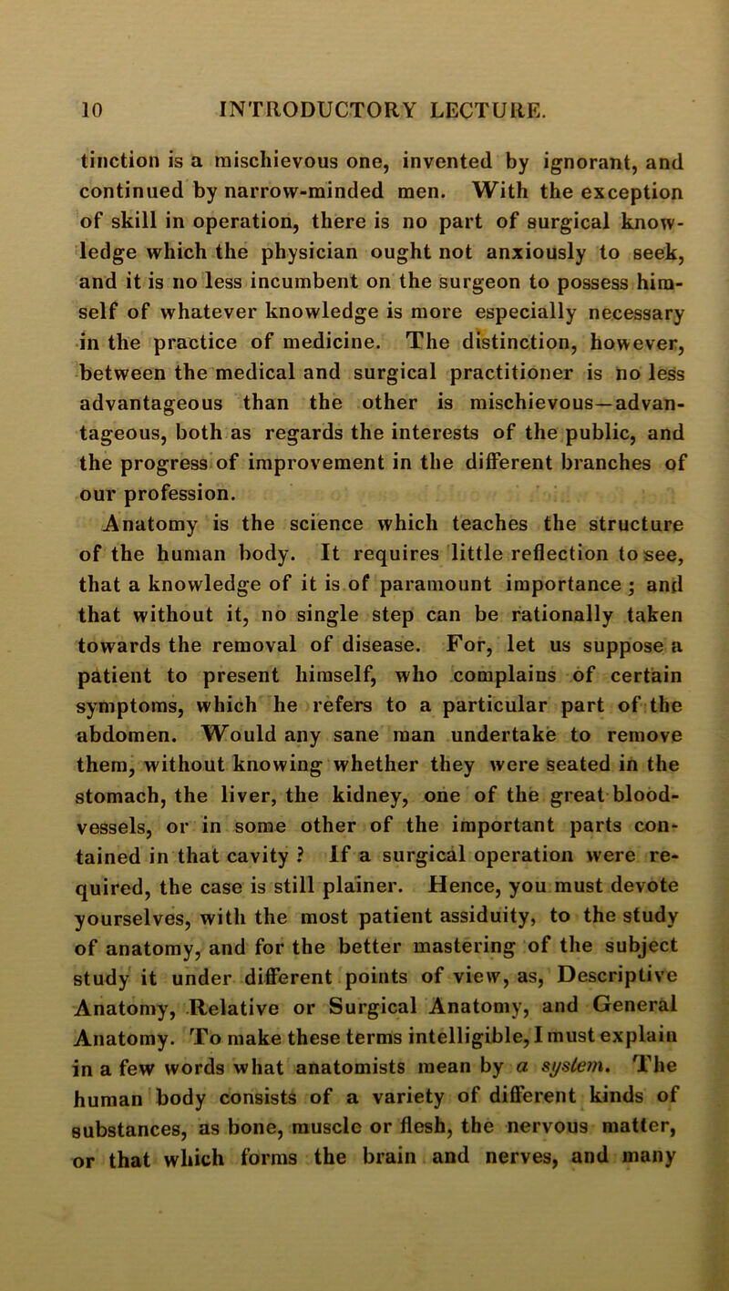 tinction is a mischievous one, invented by ignorant, and continued by narrow-minded men. With the exception of skill in operation, there is no part of surgical know- ledge which the physician ought not anxiously to seek, and it is no less incumbent on the surgeon to possess him- self of whatever knowledge is more especially necessary •in the practice of medicine. The distinction, however, between the medical and surgical practitioner is ho less advantageous than the other is mischievous—advan- tageous, both as regards the interests of the public, and the progress of improvement in the different branches of our profession. Anatomy is the science which teaches the structure of the human body. It requires little reflection to see, that a knowledge of it is of paramount importance ; and that without it, no single step can be rationally taken towards the removal of disease. For, let us suppose a patient to present himself, who complains of certain symptoms, which he refers to a particular part of the abdomen. Would any sane man undertake to remove them, without knowing whether they were seated in the stomach, the liver, the kidney, one of the great blood- vessels, or in some other of the important parts con- tained in that cavity ? If a surgical operation were re- quired, the case is still plainer. Hence, you must devote yourselves, with the most patient assiduity, to the study of anatomy, and for the better mastering of the subject study it under different points of view, as. Descriptive Anatomy, Relative or Surgical Anatomy, and General Anatomy. To make these terms intelligible, I must explain in a few words what anatomists mean by a si/sleni. The human body consists of a variety of different kinds of substances, as bone, muscle or flesh, the nervous matter, or that which forms the brain and nerves, and many