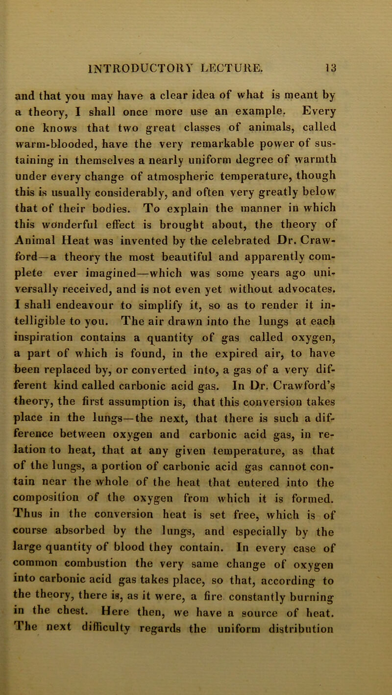 and that you may have a clear idea of what is meant by a theory, I shall once more use an example. Every one knows that two great classes of animals, called warm-blooded, have the very remarkable power of sus- taining in themselves a nearly uniform degree of warmth under every change of atmospheric temperature, though this is usually considerably, and often very greatly below that of their bodies. To explain the manner in which this wonderful effect is brought about, the theory of Animal Heat was invented by the celebrated Dr. Craw- ford—a theory the most beautiful and apparently com- plete ever imagined—which was some years ago uni- versally received, and is not even yet without advocates. I shall endeavour to simplify it, so as to render it in- telligible to you. The air drawn into the lungs at each inspiration contains a quantity of gas called oxygen, a part of which is found, in the expired air, to have been replaced by, or converted into, a gas of a very dif- ferent kind called carbonic acid gas. In Dr. Crawford’s theory, the first assumption is, that this conversion takes place in the lungs—the next, that there is such a dif- ference between oxygen and carbonic acid gas, in re- lation to heat, that at any given temperature, as that of the lungs, a portion of carbonic acid gas cannot con- tain near the whole of the heat that entered into the composition of the oxygen from which it is formed. Thus in the conversion heat is set free, which is of course absorbed by the lungs, and especially by the large quantity of blood they contain. In every case of common combustion the very same change of oxygen into carbonic acid gas takes place, so that, according to the theory, there is, as it were, a fire constantly burning in the chest. Here then, we have a source of heat. The next difficulty regards the uniform distribution