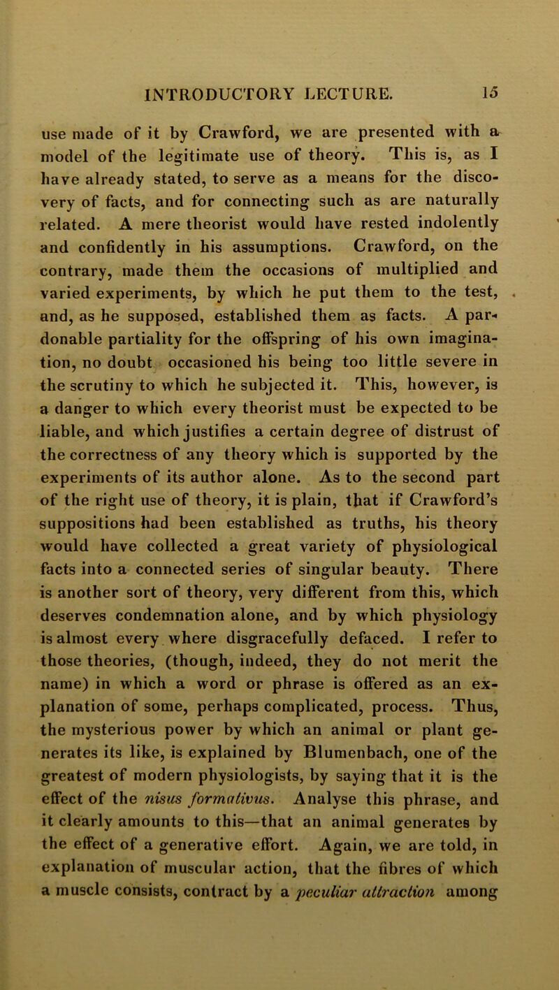 use made of it by Crawford, we are presented with a model of the legitimate use of theory. This is, as I have already stated, to serve as a means for the disco- very of facts, and for connecting such as are naturally related. A mere theorist would have rested indolently and confidently in his assumptions. Crawford, on the contrary, made them the occasions of multiplied and varied experiments, by which he put them to the test, . and, as he supposed, established them as facts. A par-* donable partiality for the offspring of his own imagina- tion, no doubt occasioned his being too little severe in the scrutiny to which he subjected it. This, however, is a danger to which every theorist must be expected to be liable, and which justifies a certain degree of distrust of the correctness of any theory which is supported by the experiments of its author alone. As to the second part of the right use of theory, it is plain, that if Crawford’s suppositions had been established as truths, his theory would have collected a great variety of physiological facts into a connected series of singular beauty. There is another sort of theory, very different from this, which deserves condemnation alone, and by which physiology is almost every where disgracefully defaced. I refer to those theories, (though, indeed, they do not merit the name) in which a word or phrase is offered as an ex- planation of some, perhaps complicated, process. Thus, the mysterious power by which an animal or plant ge- nerates its like, is explained by Blumenbach, one of the greatest of modern physiologists, by saying that it is the effect of the nisus formotivus. Analyse this phrase, and it clearly amounts to this—that an animal generates by the effect of a generative effort. Again, we are told, in explanation of muscular action, that the fibres of which a muscle consists, contract by a peculiar attraction among