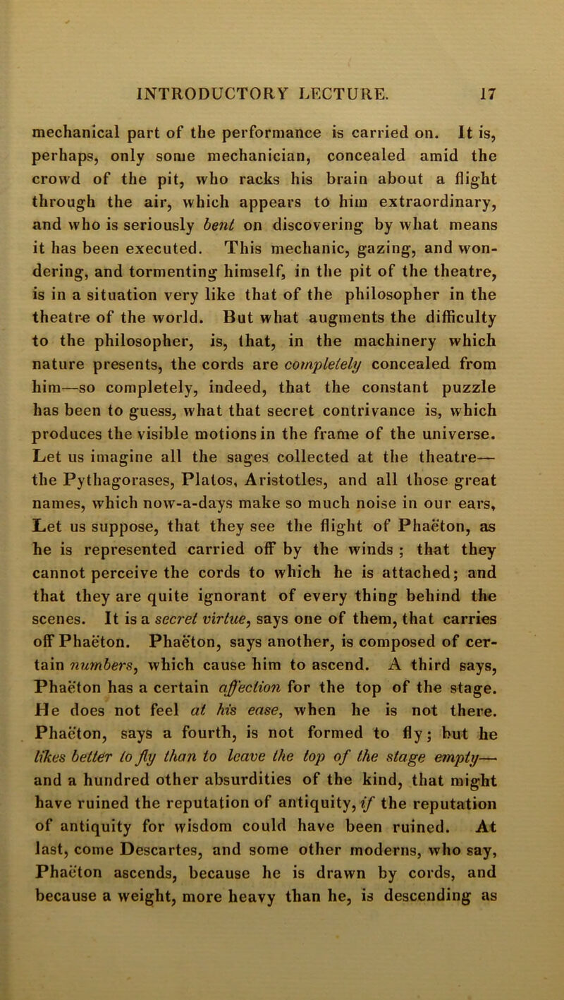 mechanical part of the performance is carried on. It is, perhaps, only some mechanician, concealed amid the crowd of the pit, who racks his brain about a flight through the air, which appears to him extraordinary, and who is seriously bent on discovering by what means it has been executed. This mechanic, gazing, and won- dering, and tormenting himself, in the pit of the theatre, is in a situation very like that of the philosopher in the theatre of the world. But what augments the difficulty to the philosopher, is, that, in the machinery which nature presents, the cords are completely concealed from him—so completely, indeed, that the constant puzzle has been to guess, what that secret contrivance is, which produces the visible motions in the frame of the universe. Let us imagine all the sages collected at the theatre— the Pythagorases, Plalos, Aristotles, and all those great names, which now-a-days make so much noise in our ears. Let us suppose, that they see the flight of Phaeton, as he is represented carried off by the winds ; that they cannot perceive the cords to which he is attached; and that they are quite ignorant of every thing behind the scenes. It is a secret virtue, says one of them, that carries off Phaeton. Phaeton, says another, is composed of cer- tain numbers, which cause him to ascend. A third says, Phaeton has a certain affection for the top of the stage. He does not feel at his ease, when he is not there. Phaeton, says a fourth, is not formed to fly; but he likes better to jly than to leave the top of the stage empty— and a hundred other absurdities of the kind, that might have ruined the reputation of antiquity, the reputation of antiquity for wisdom could have been ruined. At last, come Descartes, and some other moderns, who say, Phaeton ascends, because he is drawn by cords, and because a weight, more heavy than he, is descending as