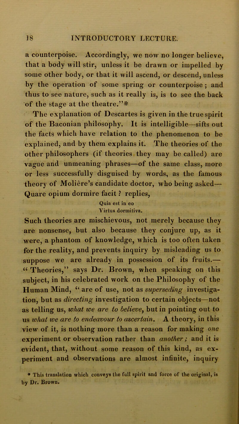 a counterpoise. Accordingly, we now no longer believe, that a body will stir, unless it be drawn or impelled by some other body, or that it will ascend, or descend, unless by the operation of some spring or counterpoise ; and thus to see nature, such as it really is, is to see the back of the stage at the theatre.”* The explanation of Descartes is given in the true spirit of the Baconian philosophy. It is intelligible—sifts out the facts which have relation to the phenomenon to be explained, and by them explains it. The theories of the other philosophers (if theories they may be called) are vague and unmeaning ph rases—of the same class, more or less successfully disguised by words, as the famous theory of Moliere’s candidate doctor, who being asked— Quare opium dormire facit ? replies. Quia est in eo Virtus dormitiva. Such theories are mischievous, not merely because they are nonsense, but also because they conjure up, as it were, a phantom of knowledge, which is too often taken for the reality, and prevents inquiry by misleading us to suppose we are already in possession of its fruits.— “ Theories,” says Dr. Brown, when speaking on this subject, in his celebrated work on the Philosophy of the Human Mind, “ are of use, not as superseding investiga- tion, but as directing investigation to certain objects—not as telling us, what we are to believe, but in pointing out to us what toe are to endeavour to ascei'tain. A theory, in this view of it, is nothing more than a reason for making otie experiment or observation rather than another; and it is evident, that, without some reason of this kind, as ex- periment and observations are almost infinite, inquiry * This trauslatioD which conveys the full spirit and force of the original, is by Dr. Brown.