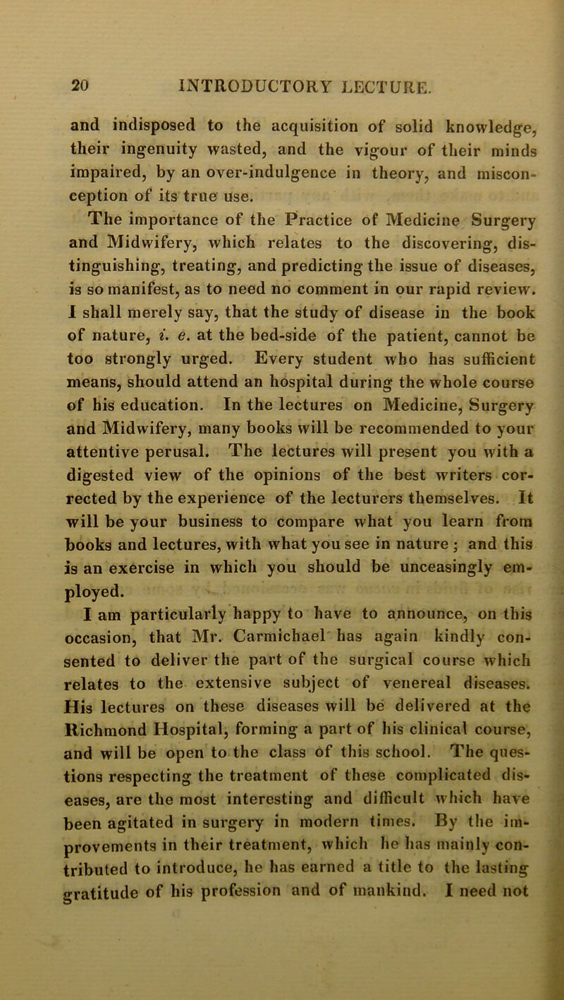 and indisposed to the acquisition of solid knowledge, their ingenuity wasted, and the vigour of their minds impaired, by an over-indulgence in theory, and miscon- ception of its true use. The importance of the Practice of Medicine Surgery and Midwifery, which relates to the discovering, dis- tinguishing, treating, and predicting the issue of diseases, is so manifest, as to need no comment in our rapid review. 1 shall merely say, that the study of disease in the book of nature, i. e. at the bed-side of the patient, cannot be too strongly urged. Every student who has sufficient means, should attend an hospital during the whole course of his education. In the lectures on Medicine, Surgery and Midwifery, many books will be recommended to your attentive perusal. The lectures will present you with a digested view of the opinions of the best writers cor- rected by the experience of the lecturers themselves. It will be your business to compare what you learn from books and lectures, with what you see in nature ; and this is an exercise in which you should be unceasingly em- ployed. I am particularly happy to have to announce, on this occasion, that Mr. Carmichael has again kindly con- sented to deliver the part of the surgical course which relates to the extensive subject of venereal diseases. His lectures on these diseases will be delivered at the Richmond Hospital, forming a part of his clinical course, and will be open to the class of this school. The ques- tions respecting the treatment of these complicated dis- eases, are the most interesting and difficult which have been agitated in surgery in modern times. By the im- provements in their treatment, which he has mainly con- tributed to introduce, he has earned a title to the lasting gratitude of his profession and of mankind. I need not