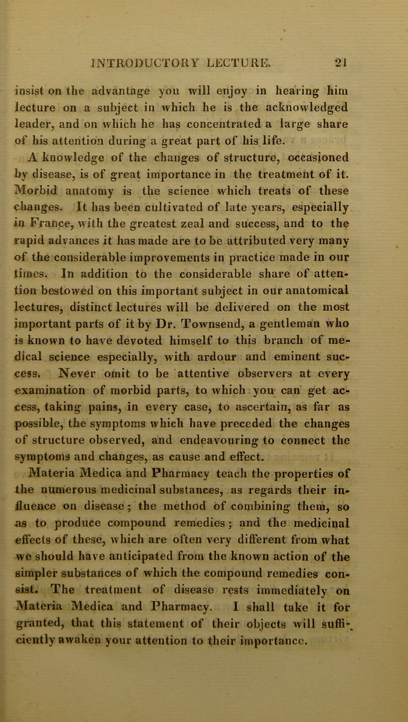 insist on the advantage you will enjoy in hearing him lecture on a subject in which he is the acknowledged leader, and on which he has concentrated a large share of his attention during a great part of his life. A knowledge of the changes of structure, occasioned by disease, is of great importance in the treatment of it. Morbid anatomy is the science which treats of these changes. It has been cultivated of late years, especially in France, with the greatest zeal and success, and to the rapid advances it has made are to be attributed very many of the considerable improvements in practice made in our times. In addition to the considerable share of atten- tion bestowed on this important subject in our anatomical lectures, distinct lectures will be delivered on the most important parts of it by Dr. Townsend, a gentleman who is known to have devoted himself to this branch of me- dical science especially, with ardour and eminent suc- cess. Never omit to be attentive observers at every examination of morbid parts, to which you can get ac- cess, taking pains, in every case, to ascertain, as far as possible, the symptoms which have preceded the changes of structure observed, and endeavouring to connect the symptoms and changes, as cause and effect. Materia Medica and Pharmacy teach the properties of the numerous medicinal substances, as regards their in- fluence on disease; the method of combining them, so as to produce compound remedies; and the medicinal efiects of these, which are often very different from what we should have anticipated from the known action of the simpler substances of which the compound remedies con- sist. The treatment of disease rests immediately on Materia Medica and Pharmacy. I shall take it for granted, that this statement of their objects will sufh-. ciently awaken your attention to their importance.