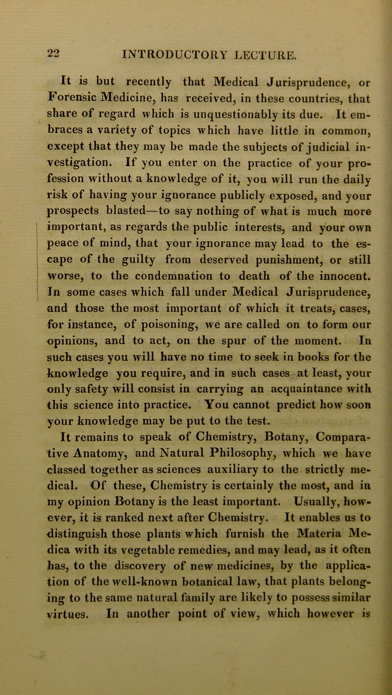 It is but recently that Medical Jurisprudence, or Forensic Medicine, has received, in these countries, that share of regard which is unquestionably its due. It em- braces a variety of topics which have little in common, except that they may be made the subjects of judicial in- vestigation. If you enter on the practice of your pro- fession without a knowledge of it, you will run the daily risk of having your ignorance publicly exposed, and your prospects blasted—to say nothing of what is much more I important, as regards the public interests, and your own peace of mind, that your ignorance may lead to the es- cape of the guilty from deserved punishment, or still worse, to the condemnation to death of the innocent. I In some cases which fall under Medical Jurisprudence, and those the most important of which it treats, cases, for instance, of poisoning, we are called on to form our opinions, and to act, on the spur of the moment. In such cases you will have no time to seek in books for the knowledge you require, and in such cases at least, your only safety will consist in carrying an acquaintance with this science into practice. You cannot predict how soon your knowledge may be put to the test. It remains to speak of Chemistry, Botany, Compara- tive Anatomy, and Natural Philosophy, which we have classed together as sciences auxiliary to the strictly me- dical. Of these. Chemistry is certainly the most, and in my opinion Botany is the least important. Usually, how- ever, it is ranked next after Chemistry. It enables us to distinguish those plants which furnish the Materia Me- dica with its vegetable remedies, and may lead, as it often has, to the discovery of new medicines, by the applica- tion of the well-known botanical law, that plants belong- ing to the same natural family are likely to possess similar virtues. In another point of view, which however is