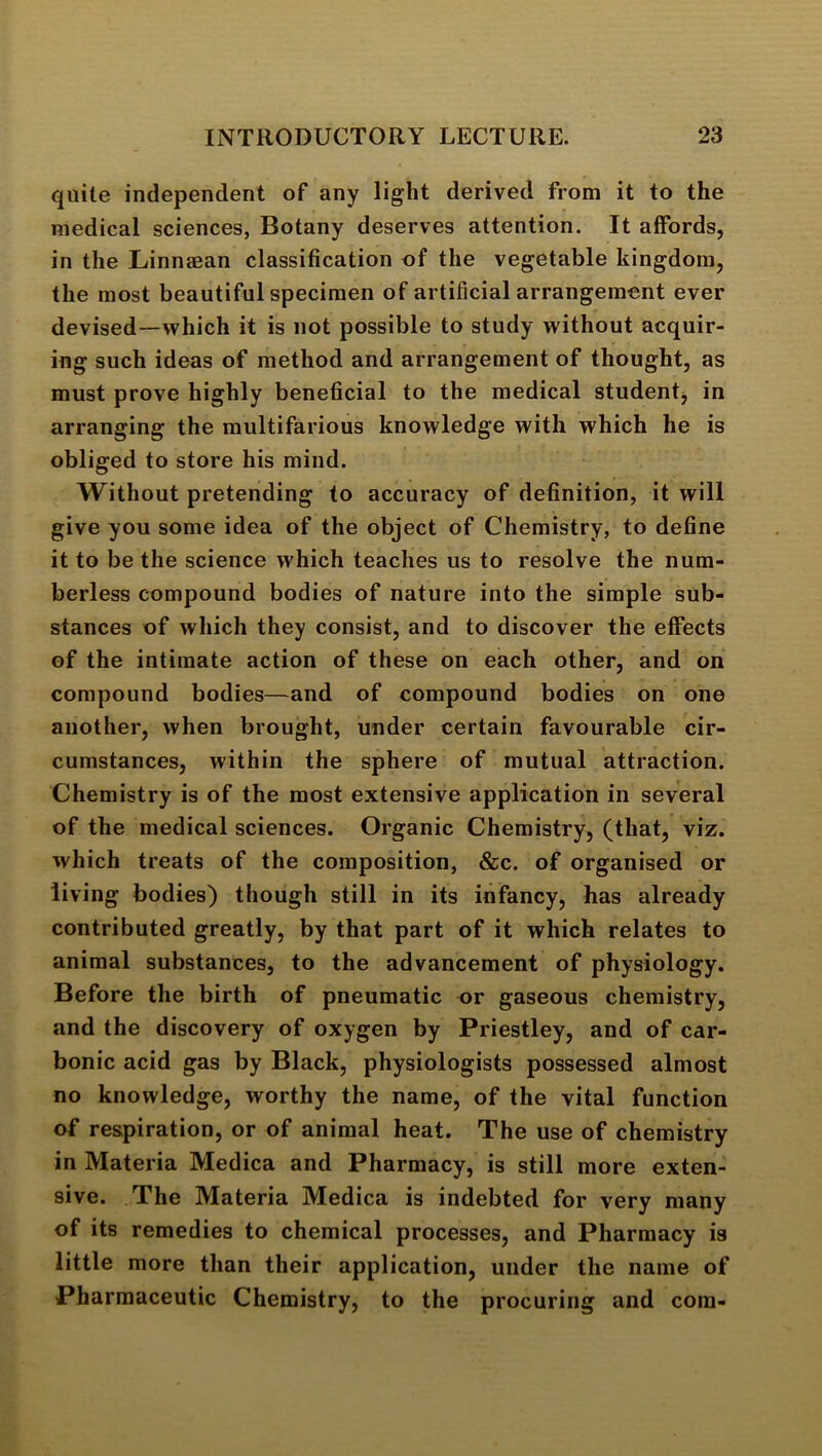 quite independent of any light derived from it to the medical sciences, Botany deserves attention. It affords, in the Linnaean classification of the vegetable kingdom, the most beautiful specimen of artificial arrangement ever devised—which it is not possible to study without acquir- ing such ideas of method and arrangement of thought, as must prove highly beneficial to the medical student^ in arranging the multifarious knowledge with which he is obliged to store his mind. Without pretending to accuracy of definition, it will give you some idea of the object of Chemistry, to define it to be the science which teaches us to resolve the num- berless compound bodies of nature into the simple sub- stances of which they consist, and to discover the effects of the intimate action of these on each other, and on compound bodies—and of compound bodies on one another, when brought, under certain favourable cir- cumstances, within the sphere of mutual attraction. Chemistry is of the most extensive application in several of the medical sciences. Organic Chemistry, (that, viz. which treats of the composition, &c. of organised or living bodies) though still in its infancy, has already contributed greatly, by that part of it which relates to animal substances, to the advancement of physiology. Before the birth of pneumatic or gaseous chemistry, and the discovery of oxygen by Priestley, and of car- bonic acid gas by Black, physiologists possessed almost no knowledge, worthy the name, of the vital function of respiration, or of animal heat. The use of chemistry in Materia Medica and Pharmacy, is still more exten- sive. The Materia Medica is indebted for very many of its remedies to chemical processes, and Pharmacy is little more than their application, under the name of Pharmaceutic Chemistry, to the procuring and com-