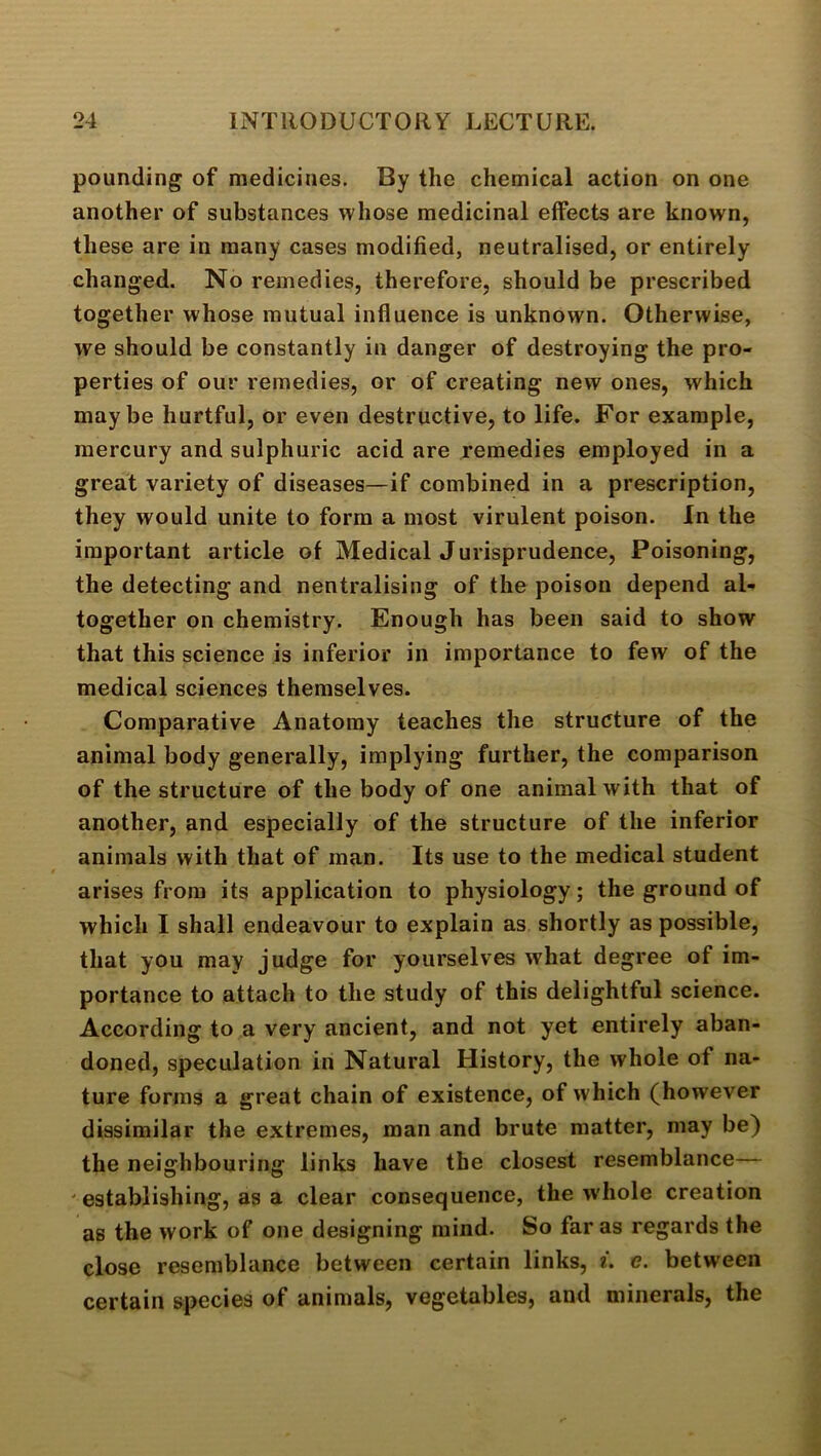 pounding of medicines. By the chemical action on one another of substances whose medicinal effects are known, these are in many cases modified, neutralised, or entirely changed. No remedies, therefore, should be prescribed together whose mutual influence is unknown. Otherwise, we should be constantly in danger of destroying the pro- perties of our remedies, or of creating new ones, which maybe hurtful, or even destructive, to life. For example, mercury and sulphuric acid are remedies employed in a great variety of diseases—if combined in a prescription, they would unite to form a most virulent poison. In the important article of Medical Jurisprudence, Poisoning, the detecting and nentralising of the poison depend al- together on chemistry. Enough has been said to show that this science is inferior in importance to few of the medical sciences themselves. Comparative Anatomy teaches the structure of the animal body generally, implying further, the comparison of the structure of the body of one animal with that of another, and especially of the structure of the inferior animals with that of man. Its use to the medical student arises from its application to physiology; the ground of which I shall endeavour to explain as shortly as possible, that you may judge for yourselves what degree of im- portance to attach to the study of this delightful science. According to a very ancient, and not yet entirely aban- doned, speculation in Natural History, the whole of na- ture forms a great chain of existence, of which (however dissimilar the extremes, man and brute matter, may be) the neighbouring links have the closest resemblance— ' establishing, as a clear consequence, the whole creation as the work of one designing mind. So far as regards the close resemblance between certain links, *. e. between certain species of animals, vegetables, and minerals, the