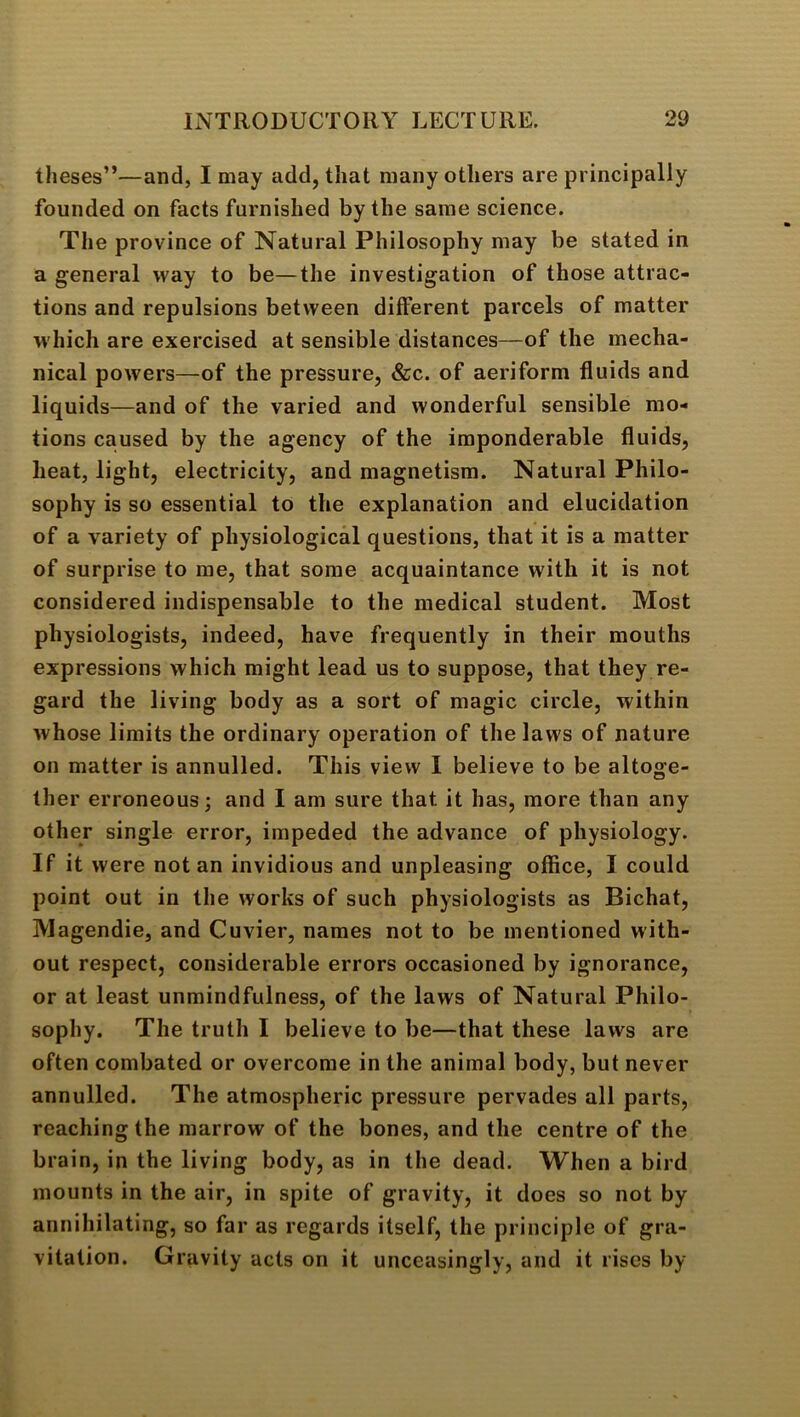 theses”—and, I may add, that many others are principally founded on facts furnished by the same science. The province of Natural Philosophy may be stated in a general way to be—the investigation of those attrac- tions and repulsions between different parcels of matter w hich are exercised at sensible distances—of the mecha- nical powers—of the pressure, &c. of aeriform fluids and liquids—and of the varied and wonderful sensible mo- tions caused by the agency of the imponderable fluids, heat, light, electricity, and magnetism. Natural Philo- sophy is so essential to the explanation and elucidation of a variety of physiological questions, that it is a matter of surprise to me, that some acquaintance with it is not considered indispensable to the medical student. Most physiologists, indeed, have frequently in their mouths expressions which might lead us to suppose, that they re- gard the living body as a sort of magic circle, within whose limits the ordinary operation of the laws of nature on matter is annulled. This view I believe to be altoge- ther erroneous j and I am sure that it has, more than any other single error, impeded the advance of physiology. If it were notan invidious and unpleasing office, I could point out in the works of such physiologists as Bichat, Magendie, and Cuvier, names not to be mentioned with- out respect, considerable errors occasioned by ignorance, or at least unmindfulness, of the laws of Natural Philo- sophy. The truth I believe to be—that these laws are often combated or overcome in the animal body, but never annulled. The atmospheric pressure pervades all parts, reaching the marrow of the bones, and the centre of the brain, in the living body, as in the dead. When a bird mounts in the air, in spite of gravity, it does so not by annihilating, so far as regards itself, the principle of gra- vitation. Gravity acts on it unceasingly, and it rises by