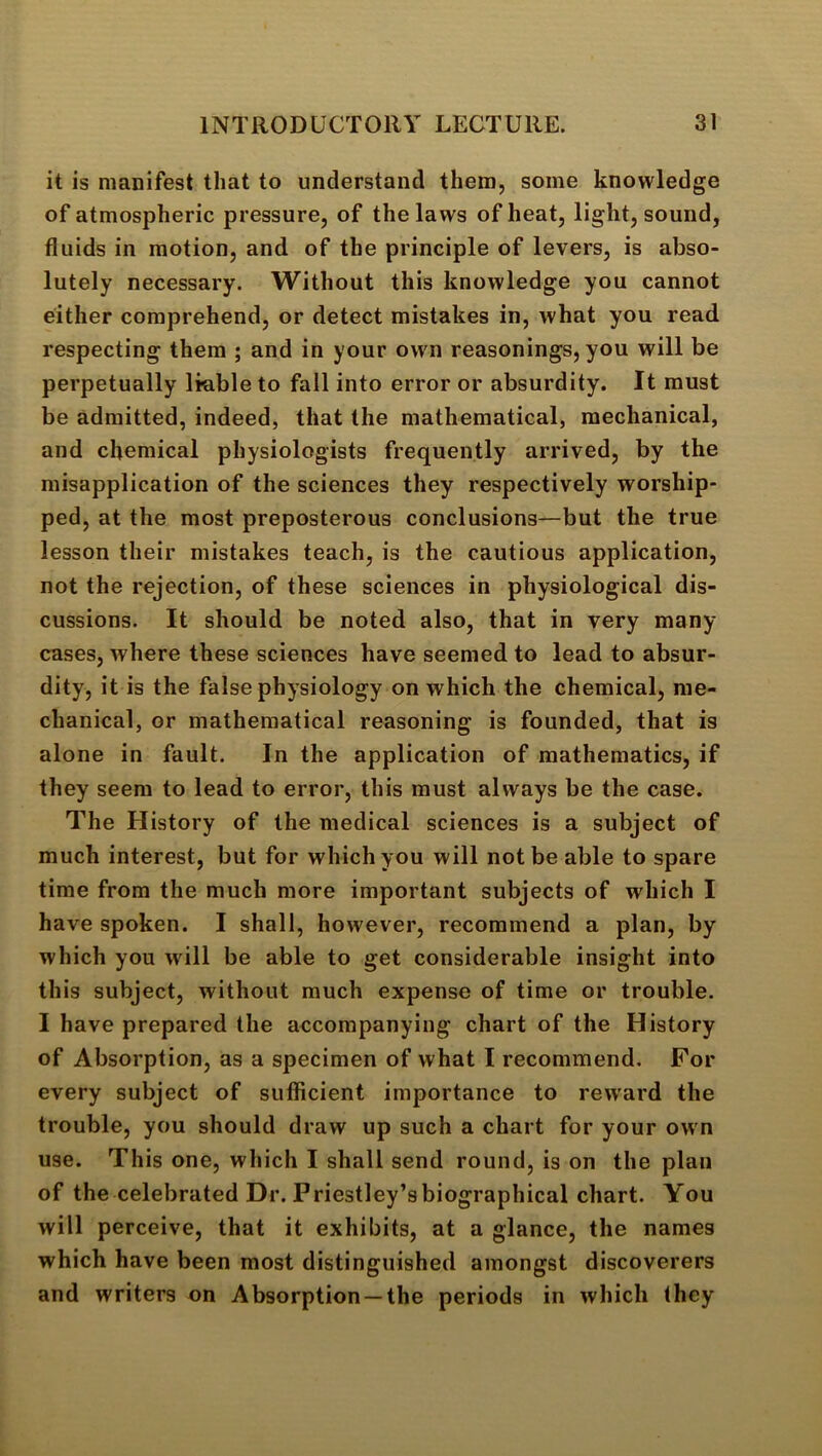 it is manifest that to understand them, some knowledge of atmospheric pressure, of the laws of heat, light, sound, fluids in motion, and of the principle of levers, is abso- lutely necessary. Without this knowledge you cannot either comprehend, or detect mistakes in, what you read respecting them ; and in your own reasonings, you will be perpetually liable to fall into error or absurdity. It must be admitted, indeed, that the mathematical, mechanical, and chemical physiologists frequently arrived, by the misapplication of the sciences they respectively worship- ped, at the most preposterous conclusions—but the true lesson their mistakes teach, is the cautious application, not the rejection, of these sciences in physiological dis- cussions. It should be noted also, that in very many cases, where these sciences have seemed to lead to absur- dity, it is the false physiology on which the chemical, me- chanical, or mathematical reasoning is founded, that is alone in fault. In the application of mathematics, if they seem to lead to error, this must always be the case. The History of the medical sciences is a subject of much interest, but for which you will not be able to spare time from the much more important subjects of which I have spoken. I shall, however, recommend a plan, by which you will be able to get considerable insight into this subject, without much expense of time or trouble. I have prepared the accompanying chart of the History of Absorption, as a specimen of what I recommend. For every subject of sufiicient importance to rew'ard the trouble, you should draw up such a chart for your own use. This one, which I shall send round, is on the plan of the celebrated Dr. Priestley’s biographical chart. You will perceive, that it exhibits, at a glance, the names which have been most distinguished amongst discoverers and writers on Absorption —the periods in which they