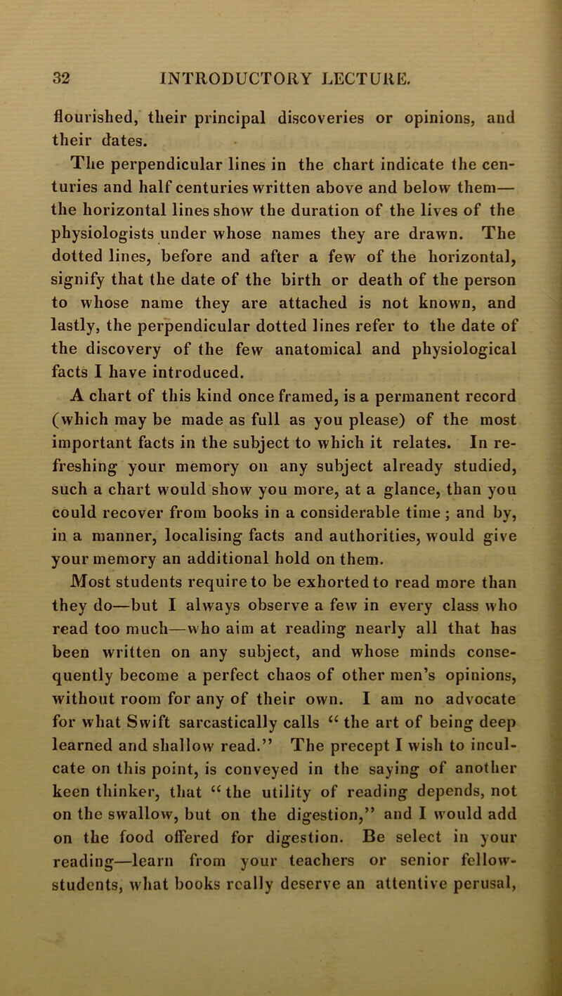 flourished,' their principal discoveries or opinions, and their dates. The perpendicular lines in the chart indicate the cen- turies and half centuries written above and below them— the horizontal lines show the duration of the lives of the physiologists under whose names they are drawn. The dotted lines, before and after a few of the horizontal, signify that the date of the birth or death of the person to whose name they are attached is not known, and lastly, the perpendicular dotted lines refer to the date of the discovery of the few anatomical and physiological facts I have introduced. A chart of this kind once framed, is a permanent record (which may be made as full as you please) of the most important facts in the subject to which it relates. In re- freshing your memory on any subject already studied, such a chart would show you more, at a glance, than you could recover from books in a considerable time; and by, in a manner, localising facts and authorities, would give your memory an additional hold on them. Most students require to be exhorted to read more than they do—but I always observe a few in every class who read too much—who aim at reading nearly all that has been written on any subject, and whose minds conse- quently become a perfect chaos of other men’s opinions, without room for any of their own. I am no advocate for what Swift sarcastically calls ‘‘ the art of being deep learned and shallow read.” The precept I wish to incul- cate on this point, is conveyed in the saying of another keen thinker, that ‘‘the utility of reading depends, not on the swallow, but on the digestion,” and I would add on the food offered for digestion. Be select in your reading—learn from your teachers or senior fellow- students, what books really deserve an attentive perusal,