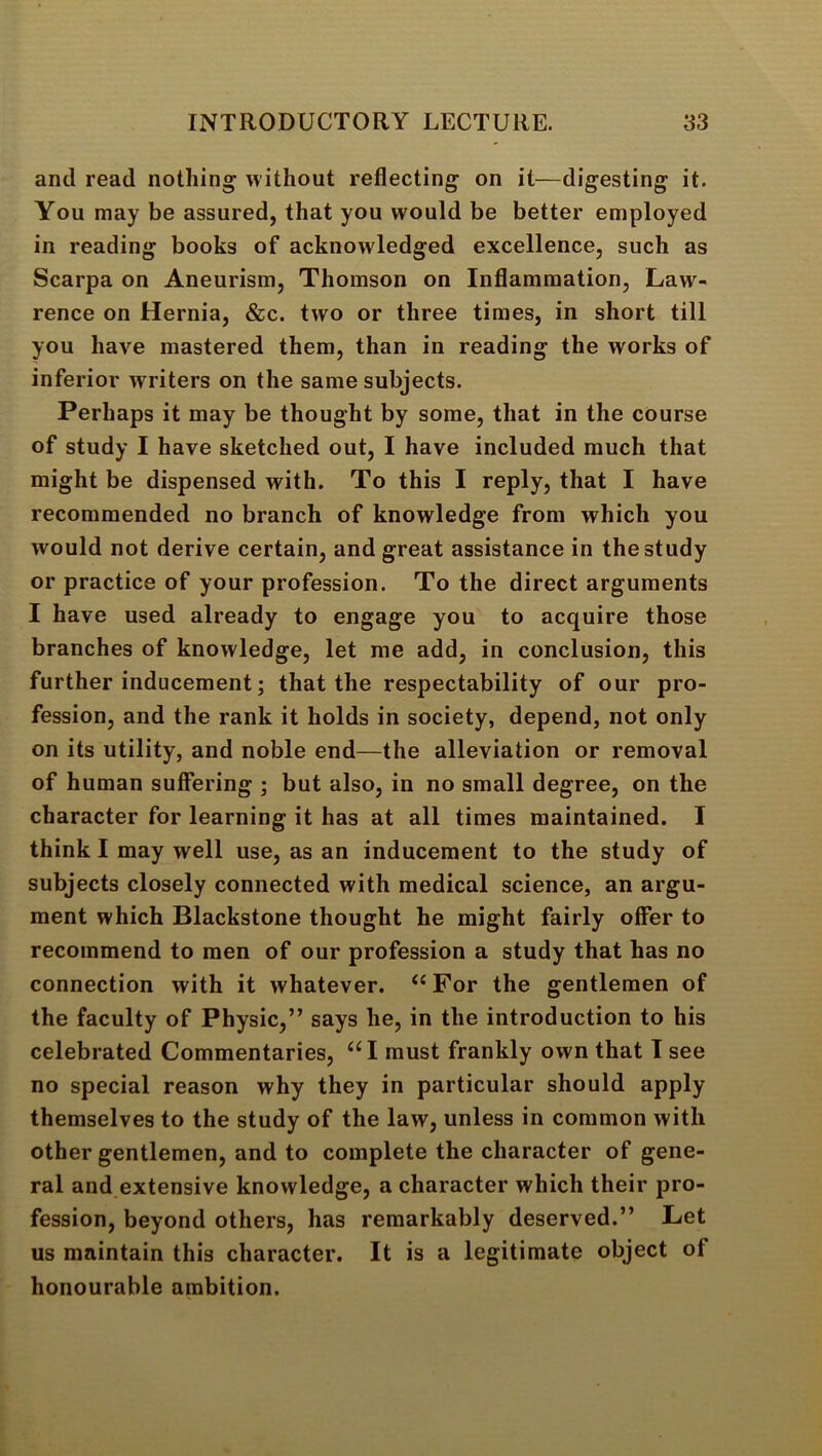 and read nothing without reflecting on it—digesting it. You may be assured, that you would be better employed in reading books of acknowledged excellence, such as Scarpa on Aneurism, Thomson on Inflammation, Law- rence on Hernia, &c. two or three times, in short till you have mastered them, than in reading the works of inferior writers on the same subjects. Perhaps it may be thought by some, that in the course of study I have sketched out, I have included much that might be dispensed with. To this I reply, that I have recommended no branch of knowledge from which you would not derive certain, and great assistance in the study or practice of your profession. To the direct arguments I have used already to engage you to acquire those branches of knowledge, let me add, in conclusion, this further inducement; that the respectability of our pro- fession, and the rank it holds in society, depend, not only on its utility, and noble end—the alleviation or removal of human suffering ; but also, in no small degree, on the character for learning it has at all times maintained. I think I may well use, as an inducement to the study of subjects closely connected with medical science, an argu- ment which Blackstone thought he might fairly offer to recommend to men of our profession a study that has no connection with it whatever. For the gentlemen of the faculty of Physic,” says he, in the introduction to his celebrated Commentaries, “I must frankly own that T see no special reason why they in particular should apply themselves to the study of the law, unless in common with other gentlemen, and to complete the character of gene- ral and extensive knowledge, a character which their pro- fession, beyond others, has remarkably deserved.” Let us maintain this character. It is a legitimate object of honourable ambition.