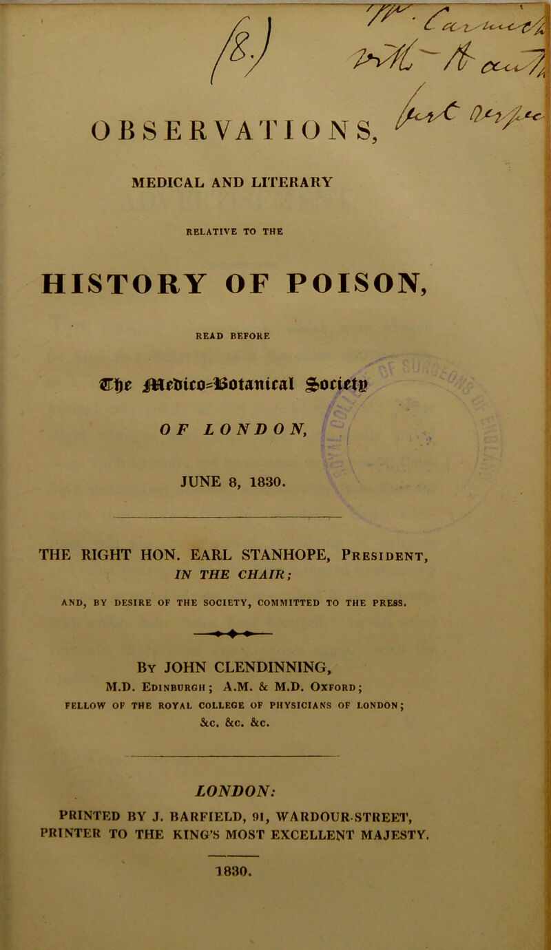 RELATIVE TO THE HISTORY OF POISON, READ BEFORE Cfje &ocietg OF L ON D O N, JUNE 8, 1830. THE RIGHT HON. EARL STANHOPE, President, IN THE CHAIR; AND, BY DESIRE OF THE SOCIETY, COMMITTED TO THE PRESS. By JOHN CLENDINNING, M.D. Edinburgh; A.M. & M.D. Oxford; FELLOW OF THE ROYAL COLLEGE OF PHYSICIANS OF LONDON; &C. &C. &C. LONDON: PRINTED BY J. BARFIELD, 91, WARDOUR STREET, PRINTER TO THE KING’S MOST EXCELLENT MAJESTY. 1830.