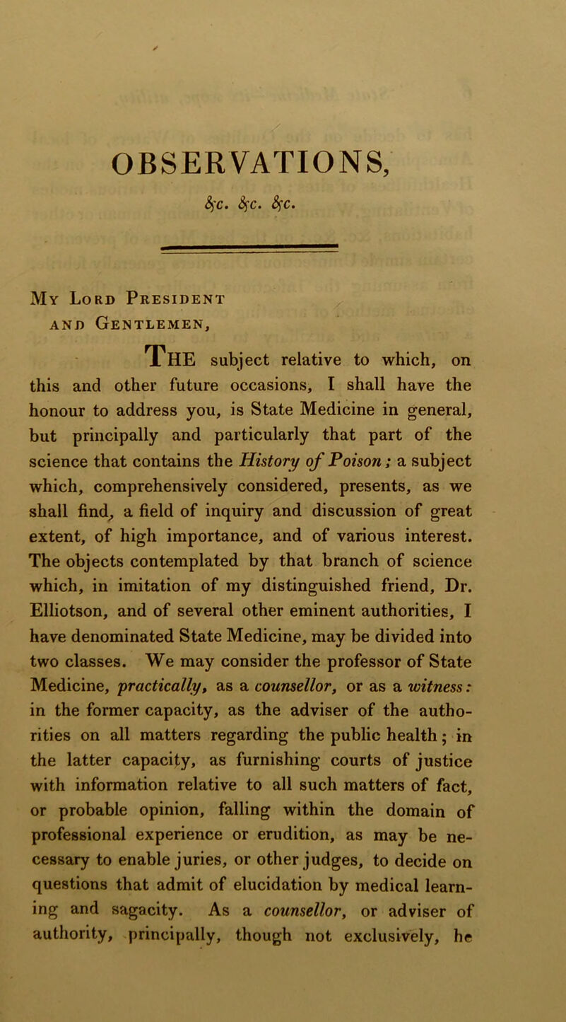 OBSERVATIONS, c• $$c» My Lord President and Gentlemen, The subject relative to which, on this and other future occasions, I shall have the honour to address you, is State Medicine in general, but principally and particularly that part of the science that contains the History of Poison; a subject which, comprehensively considered, presents, as we shall find, a field of inquiry and discussion of great extent, of high importance, and of various interest. The objects contemplated by that branch of science which, in imitation of my distinguished friend. Dr. Elliotson, and of several other eminent authorities, I have denominated State Medicine, may be divided into two classes. We may consider the professor of State Medicine, 'practically, as a counsellor, or as a witness: in the former capacity, as the adviser of the autho- rities on all matters regarding the public health; in the latter capacity, as furnishing courts of justice with information relative to all such matters of fact, or probable opinion, falling within the domain of professional experience or erudition, as may be ne- cessary to enable juries, or other judges, to decide on questions that admit of elucidation by medical learn- ing and sagacity. As a counsellor, or adviser of authority, principally, though not exclusively, he