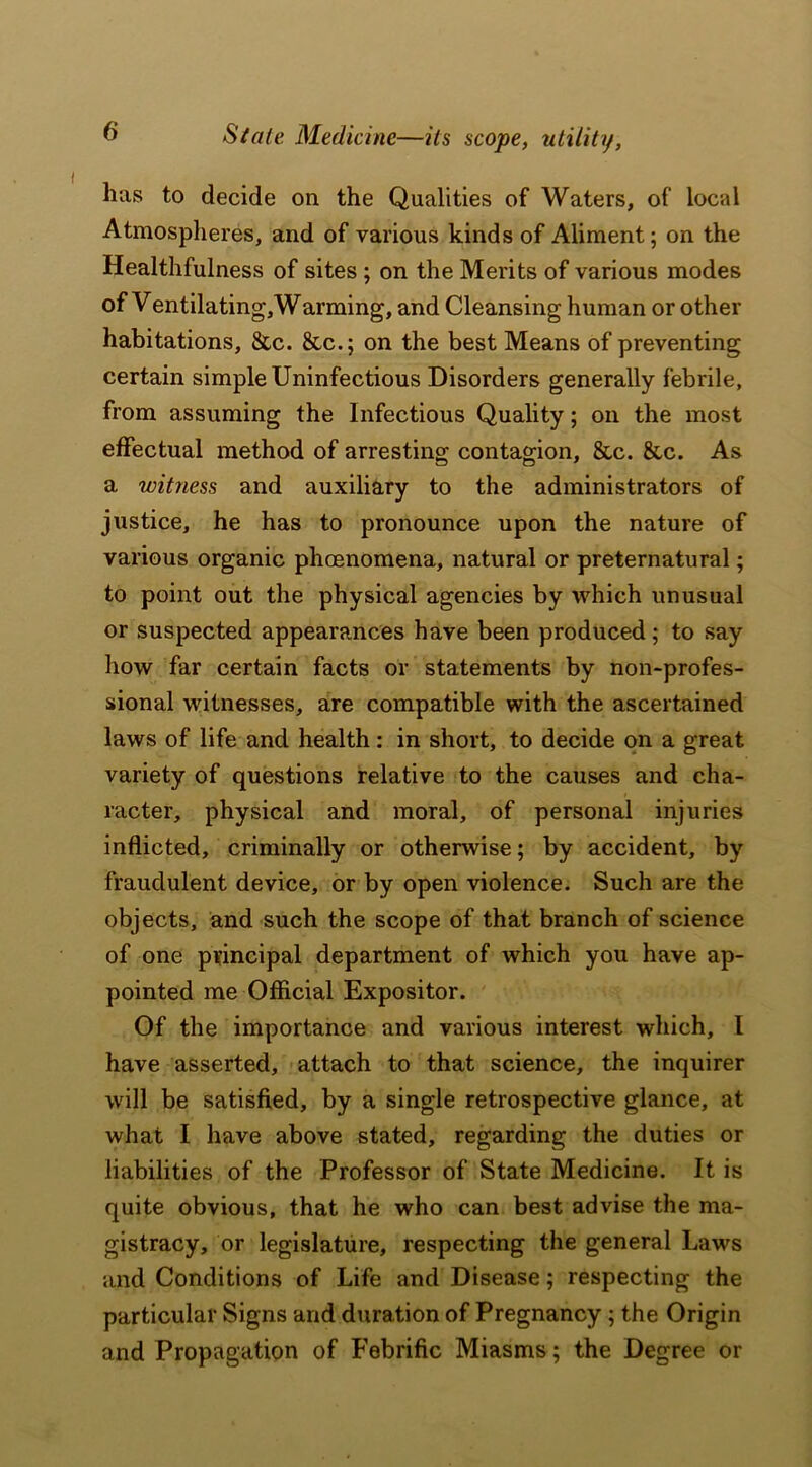 Stale. Medicine—its scope, utility, has to decide on the Qualities of Waters, of local Atmospheres, and of various kinds of Aliment; on the Healthfulness of sites ; on the Merits of various modes of Ventilating,Warming, and Cleansing human or other habitations, &c. &c.; on the best Means of preventing certain simple Uninfectious Disorders generally febrile, from assuming the Infectious Quality; on the most effectual method of arresting contagion, &c. 8tc. As a witness and auxiliary to the administrators of justice, he has to pronounce upon the nature of various organic phoenomena, natural or preternatural; to point out the physical agencies by which unusual or suspected appearances have been produced; to say how far certain facts or statements by non-profes- sional witnesses, are compatible with the ascertained laws of life and health: in short, to decide on a great variety of questions relative to the causes and cha- racter, physical and moral, of personal injuries inflicted, criminally or otherwise; by accident, by fraudulent device, or by open violence. Such are the objects, and such the scope of that branch of science of one principal department of which you have ap- pointed me Official Expositor. Of the importance and various interest which, I have asserted, attach to that science, the inquirer will be satisfied, by a single retrospective glance, at what I have above stated, regarding the duties or liabilities of the Professor of State Medicine. It is quite obvious, that he who can best advise the ma- gistracy, or legislature, respecting the general Laws and Conditions of Life and Disease; respecting the particular Signs and duration of Pregnancy ; the Origin and Propagation of Febrific Miasms; the Degree or