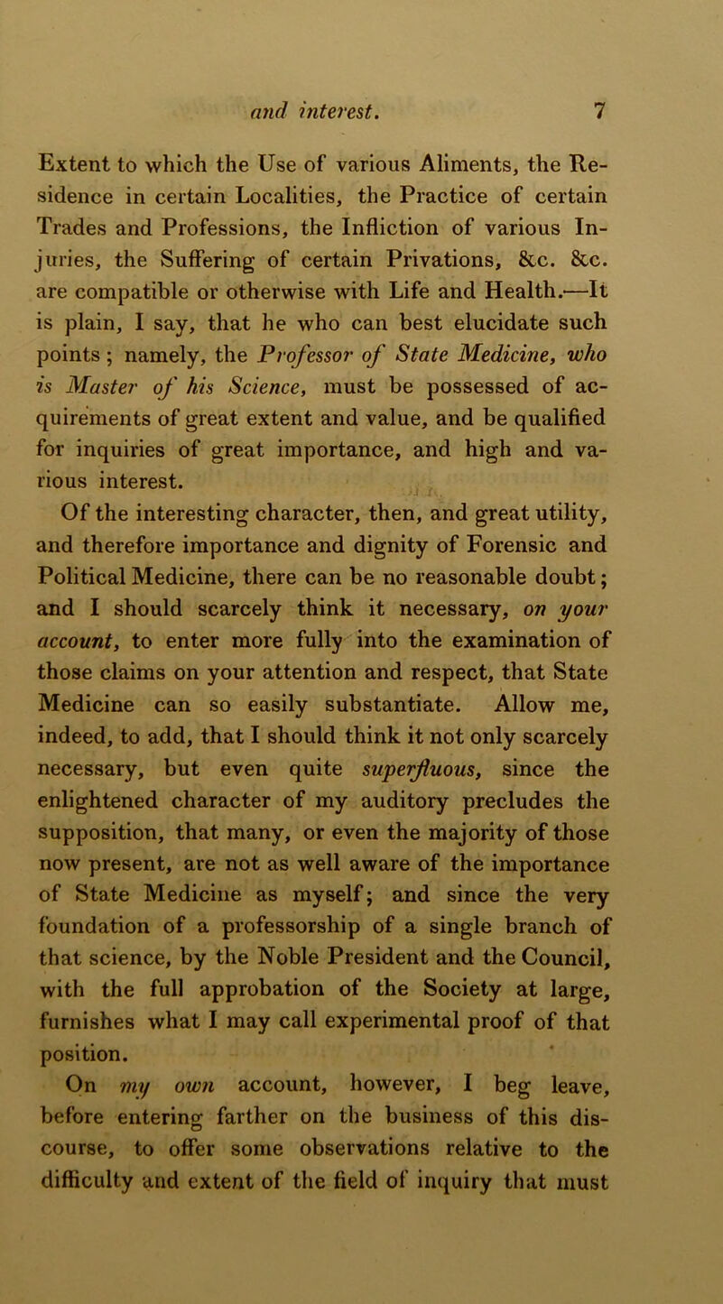 Extent to which the Use of various Aliments, the Re- sidence in certain Localities, the Practice of certain Trades and Professions, the Infliction of various In- juries, the Suffering of certain Privations, &c. &c. are compatible or otherwise with Life and Health.'—It is plain, I say, that he who can best elucidate such points; namely, the Professor of State Medicine, who is Master of his Science, must be possessed of ac- quirements of great extent and value, and be qualified for inquiries of great importance, and high and va- rious interest. Of the interesting character, then, and great utility, and therefore importance and dignity of Forensic and Political Medicine, there can be no reasonable doubt; and I should scarcely think it necessary, on your account, to enter more fully into the examination of those claims on your attention and respect, that State Medicine can so easily substantiate. Allow me, indeed, to add, that I should think it not only scarcely necessary, but even quite superfluous, since the enlightened character of my auditory precludes the supposition, that many, or even the majority of those now present, are not as well aware of the importance of State Medicine as myself; and since the very foundation of a professorship of a single branch of that science, by the Noble President and the Council, with the full approbation of the Society at large, furnishes what I may call experimental proof of that position. On my own account, however, I beg leave, before entering farther on the business of this dis- course, to offer some observations relative to the difficulty and extent of the field of inquiry that must