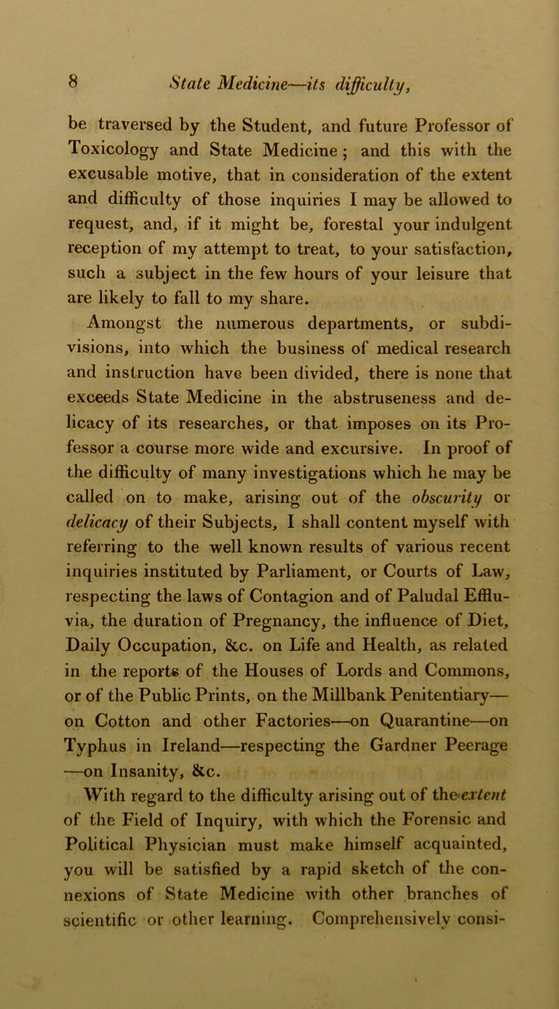 State Medicine—its difficulty, be traversed by the Student, and future Professor of Toxicology and State Medicine ; and this with the excusable motive, that in consideration of the extent and difficulty of those inquiries I may be allowed to request, and, if it might be, forestal your indulgent reception of my attempt to treat, to your satisfaction, such a subject in the few hours of your leisure that are likely to fall to my share. Amongst the numerous departments, or subdi- visions, into which the business of medical research and instruction have been divided, there is none that exceeds State Medicine in the abstruseness and de- licacy of its researches, or that imposes on its Pro- fessor a course more wide and excursive. In proof of the difficulty of many investigations which he may be called on to make, arising out of the obscurity or delicacy of their Subjects, I shall content myself with referring to the well known results of various recent inquiries instituted by Parliament, or Courts of Law, respecting the laws of Contagion and of Paludal Efflu- via, the duration of Pregnancy, the influence of Diet, Daily Occupation, &c. on Life and Health, as related in the reports of the Houses of Lords and Commons, or of the Public Prints, on the Millbank Penitentiary— on Cotton and other Factories—on Quarantine—on Typhus in Ireland—respecting the Gardner Peerage —on Insanity, &c. With regard to the difficulty arising out of th&extent of the Field of Inquiry, with which the Forensic and Political Physician must make himself acquainted, you will be satisfied by a rapid sketch of the con- nexions of State Medicine with other branches of scientific or other learning. Comprehensively consi-