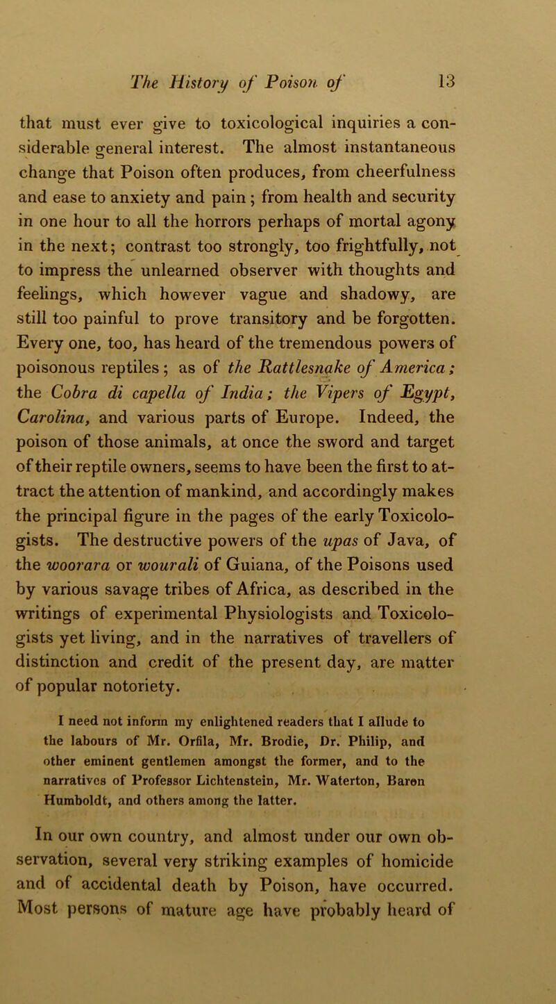 that must ever give to toxicological inquiries a con- siderable general interest. The almost instantaneous change that Poison often produces, from cheerfulness and ease to anxiety and pain ; from health and security in one hour to all the horrors perhaps of mortal agony in the next; contrast too strongly, too frightfully, not to impress the unlearned observer with thoughts and feelings, which however vague and shadowy, are still too painful to prove transitory and be forgotten. Every one, too, has heard of the tremendous powers of poisonous reptiles; as of the Rattlesnake of America ; the Cobra di capella of India; the Vipers of Egypt, Carolina, and various parts of Europe. Indeed, the poison of those animals, at once the sword and target of their reptile owners, seems to have been the first to at- tract the attention of mankind, and accordingly makes the principal figure in the pages of the early Toxicolo- gists. The destructive powers of the upas of Java, of the woorara or wourali of Guiana, of the Poisons used by various savage tribes of Africa, as described in the writings of experimental Physiologists and Toxicolo- gists yet living, and in the narratives of travellers of distinction and credit of the present day, are matter of popular notoriety. I need not inform my enlightened readers that I allude to the labours of Mr. Orfila, Mr. Brodie, Dr. Philip, and other eminent gentlemen amongst the former, and to the narratives of Professor Lichtenstein, Mr. Waterton, Baren Humboldt, and others among the latter. In our own country, and almost under our own ob- servation, several very striking examples of homicide and of accidental death by Poison, have occurred. Most persons of mature age have probably heard of