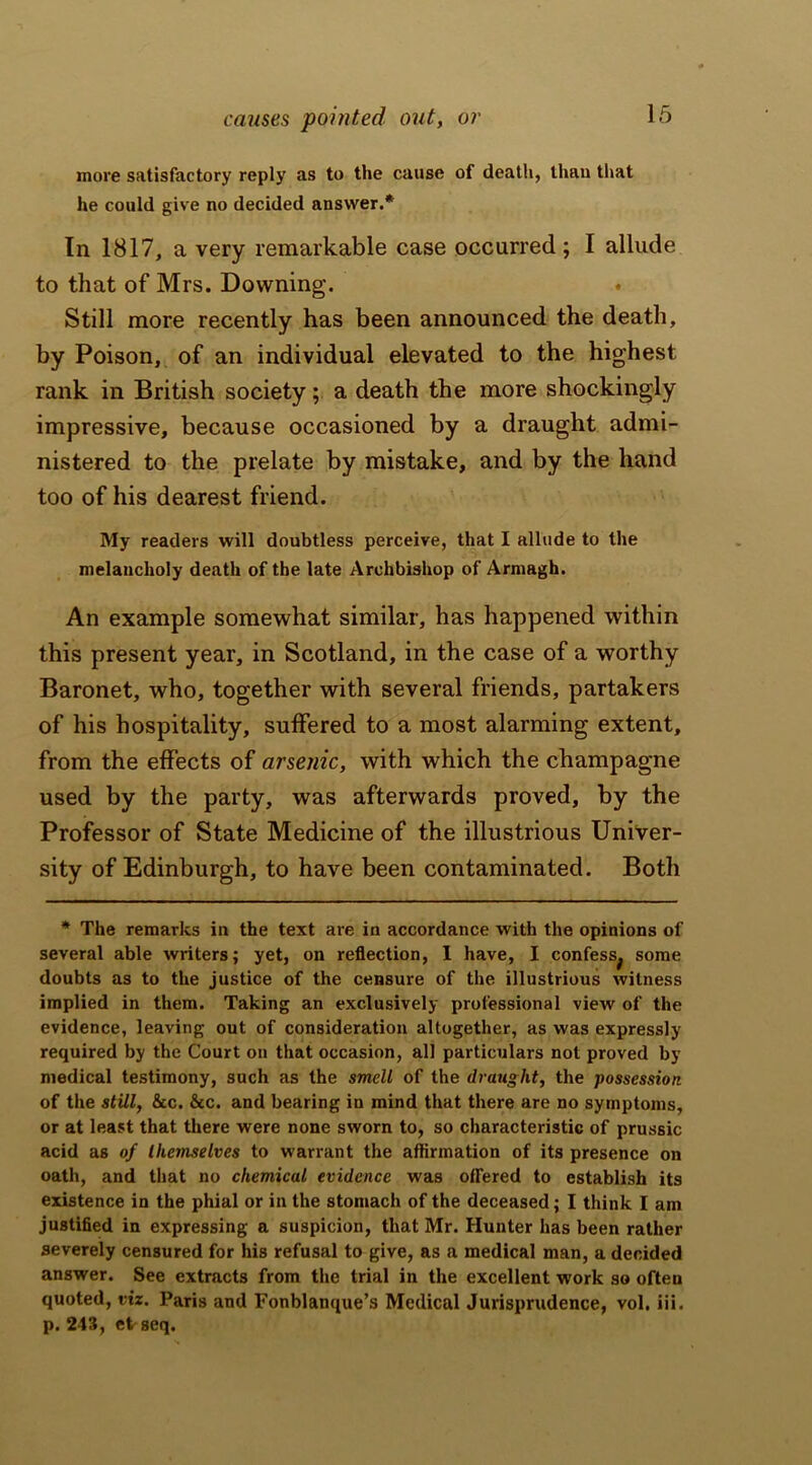 causes pointed out, or more satisfactory reply as to the cause of death, than that he could give no decided answer.* In 1817, a very remarkable case occurred ; I allude to that of Mrs. Downing. Still more recently has been announced the death, by Poison, of an individual elevated to the highest rank in British society; a death the more shockingly impressive, because occasioned by a draught admi- nistered to the prelate by mistake, and by the hand too of his dearest friend. My readers will doubtless perceive, that I allude to the melancholy death of the late Archbishop of Armagh. An example somewhat similar, has happened within this present year, in Scotland, in the case of a worthy Baronet, who, together with several friends, partakers of his hospitality, suffered to a most alarming extent, from the effects of arsenic, with which the champagne used by the party, was afterwards proved, by the Professor of State Medicine of the illustrious Univer- sity of Edinburgh, to have been contaminated. Both * The remarks in the text are in accordance with the opinions of several able writers; yet, on reflection, I have, I confess^ some doubts as to the justice of the censure of the illustrious witness implied in them. Taking an exclusively professional view of the evidence, leaving out of consideration altogether, as was expressly required by the Court on that occasion, all particulars not proved by medical testimony, such as the smell of the draught, the possession of the still, &c. &c. and bearing in mind that there are no symptoms, or at least that there were none sworn to, so characteristic of prussic acid as of themselves to warrant the affirmation of its presence on oath, and that no chemical evidence was offered to establish its existence in the phial or in the stomach of the deceased; I think I am justified in expressing a suspicion, that Mr. Hunter has been rather severely censured for his refusal to give, as a medical man, a decided answer. See extracts from the trial in the excellent work so often quoted, viz. Paris and Fonblanque’s Medical Jurisprudence, vol. iii. p. 243, et-seq.