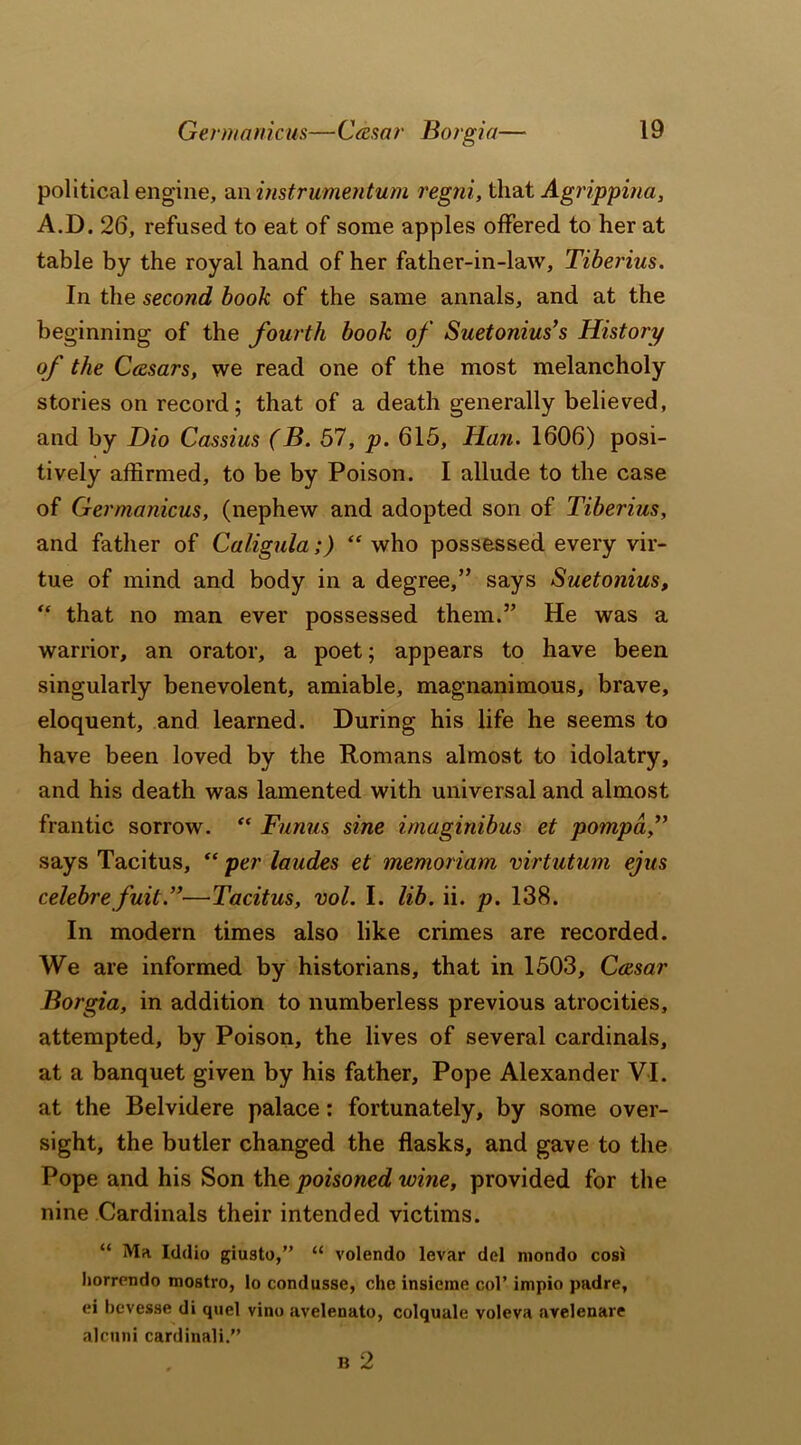political engine, an instrumentum regni, that Agrippina, A.D. 26, refused to eat of some apples offered to her at table by the royal hand of her father-in-law, Tiberius. In the second book of the same annals, and at the beginning of the fourth book of Suetonius’s History of the C&sars, we read one of the most melancholy stories on record; that of a death generally believed, and by Dio Cassius (B. 57, p. 615, Han. 1606) posi- tively affirmed, to be by Poison. I allude to the case of Germanicus, (nephew and adopted son of Tiberius, and father of Caligula;) “ who possessed every vir- tue of mind and body in a degree,” says Suetonius, “ that no man ever possessed them.” He was a warrior, an orator, a poet; appears to have been singularly benevolent, amiable, magnanimous, brave, eloquent, and learned. During his life he seems to have been loved by the Romans almost to idolatry, and his death was lamented with universal and almost frantic sorrow. “ Funus sine imaginibus et pompd,” says Tacitus, “ per laudes et memoriam virtutum ejus celebrefuit.”—Tacitus, vol. I. lib. ii. p. 138. In modern times also like crimes are recorded. We are informed by historians, that in 1503, Casar Borgia, in addition to numberless previous atrocities, attempted, by Poison, the lives of several cardinals, at a banquet given by his father. Pope Alexander VI. at the Belvidere palace: fortunately, by some over- sight, the butler changed the flasks, and gave to the Pope and his Son the poisoned wine, provided for the nine Cardinals their intended victims. “ Ma Iddio giusto,” “ volendo levar del mondo cosi liorrendo mostro, lo condusse, che insieme col’ impio padre, ei bevesse di quel vino avelenato, colquale voleva ayelenare alcnni cardinali.” B 2