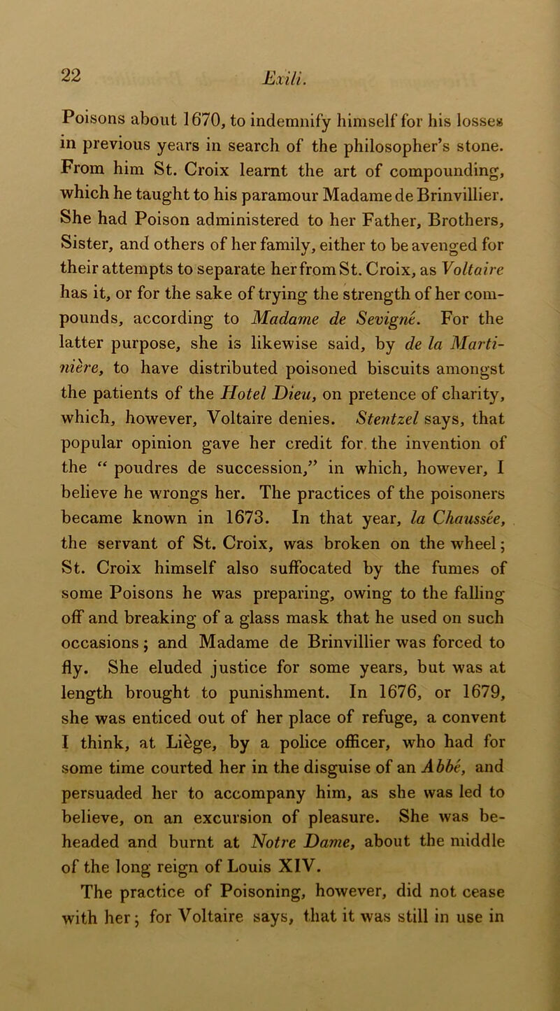 Poisons about 1670, to indemnify himself for his losses in previous years in search of the philosopher’s stone. From him St. Croix learnt the art of compounding, which he taught to his paramour Madame de Brinvillier. She had Poison administered to her Father, Brothers, Sister, and others of her family, either to be avenged for their attempts to separate her from St. Croix, as Voltaire has it, or for the sake of trying the strength of her com- pounds, according to Madame de Sevignt. For the latter purpose, she is likewise said, by de la Marti- niere, to have distributed poisoned biscuits amongst the patients of the Hotel Dieu, on pretence of charity, which, however, Voltaire denies. Stentzel says, that popular opinion gave her credit for the invention of the “ poudres de succession,” in which, however, I believe he wrongs her. The practices of the poisoners became known in 1673. In that year, la Chaussee, the servant of St. Croix, was broken on the wheel; St. Croix himself also suffocated by the fumes of some Poisons he was preparing, owing to the falling off and breaking of a glass mask that he used on such occasions ; and Madame de Brinvillier was forced to fly. She eluded justice for some years, but was at length brought to punishment. In 1676, or 1679, she was enticed out of her place of refuge, a convent I think, at Liege, by a police officer, who had for some time courted her in the disguise of an Abbe, and persuaded her to accompany him, as she was led to believe, on an excursion of pleasure. She was be- headed and burnt at Notre Dame, about the middle of the long reign of Louis XIV. The practice of Poisoning, however, did not cease with her j for Voltaire says, that it was still in use in