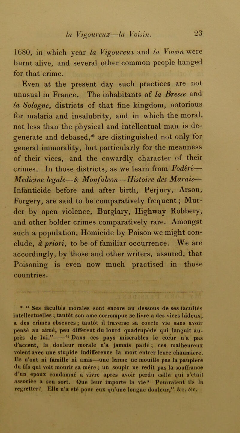 la Vigour eux—la Voisin. 1680, in which year la Vigoureux and la Voisin were burnt alive, and several other common people hanged for that crime. Even at the present day such practices are not unusual in France. The inhabitants of la Bresse and la Sologne, districts of that fine kingdom, notorious for malaria and insalubrity, and in which the moral, not less than the physical and intellectual man is de- generate and debased,* are distinguished not only for general immorality, but particularly for the meanness of their vices, and the cowardly character of their crimes. In those districts, as we learn from Fod'tri— Medicine legale—Monfalcon—Histoire des Marais— Infanticide before and after birth. Perjury, Arson, Forgery, are said to be comparatively frequent; Mur- der by open violence. Burglary, Highway Robbery, and other bolder crimes comparatively rare. Amongst such a population. Homicide by Poison we might con- clude, a priori, to be of familiar occurrence. We are accordingly, by those and other writers, assured, that Poisoning is even now much practised in those countries. * “ Ses faculty morales sont encore au dessous de ses facultds intellectuelles ; tautdt son ame corrompue se livre a des vices hideux, a des crimes obscures; tautdt il traverse sa courte vie sans avoir pensd au aimd, peu different du lourd quadruple qui languit au- pres de lui.” “ Dans ces pays miscrables le coeur n’a pas d’accent, la douleur morale n’a jamais parld; ces malheureux voient arec une stupide indifference la mort entrer leure chaumiere. Us n’ont ni fainille ni amis—une larme ne mouille pas la paupiere du fils qui voit mourir sa mdre; un soupir ne redit pas la souffrance d’un epoux condamnd a vivre apres avoir perdu celle qui s’elait associde a son sort. Que leur importe la vie? Pourraient ils la regretter? Elle n’a etd pour eux qu’une longue douleur,” &c. die.