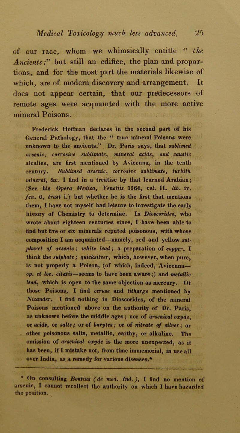 of our race, whom we whimsically entitle “ the Ancientsbut still an edifice, the plan and propor- tions, and for the most part the materials likewise of which, are of modem discovery and arrangement. It does not appear certain, that our predecessors of remote ages were acquainted with the more active mineral Poisons. Frederick Hoffman declares in the second part of his General Pathology, that the “ true mineral Poisons were unknown to the ancients.” Dr. Paris says, that sublimed arsenic, corrosive sublimate, mineral adds, and caustic alcalies, are first mentioned by Avicenna, in the tenth century. Sublimed arsenic, corrosive sublimate, turbith mineral, &c. I find in a treatise by that learned Arabian; (See his Opera Medico, Venetiis 1564, vol. II. lib. iv. fen. 6, tract i.) but whether he is the first that mentions them, I have not myself had leisure to investigate the early history of Chemistry to determine. In Dioscorides, who wrote about eighteen centuries since, I have been able to find but five or six minerals reputed poisonous, with whose composition I am acquainted—namely, red and yellow sul- phuret of arsenic; white lead; a preparation of copper, I think the sulphate; quicksilver, which, however, when pure, is not properly a Poison, (of which, indeed, Avicenna— op. et loc. citatis—seems to have been aware;) and metallic lead, which is open to the same objection as mercury. Of those Poisons, I find ceruse and litharge mentioned by Nicander. I find nothing in Dioscorides, of the mineral Poisons mentioned above on the authority of Dr. Paris, as unknown before the middle ages; nor of arsenical oxyde, or acids, or salts; or of barytes; or of nitrate of silver; or , other poisonous salts, metallic, earthy, or alkaline. The omission of arsenical oxyde is the more unexpected, as it has been, if I mistake not, from time immemorial, in use all over India, as a remedy for various diseases.* * On consulting Bontius (de med. Jnd.), I find no mention of arsenic, I cannot recollect the authority on which I have hazarded the position.