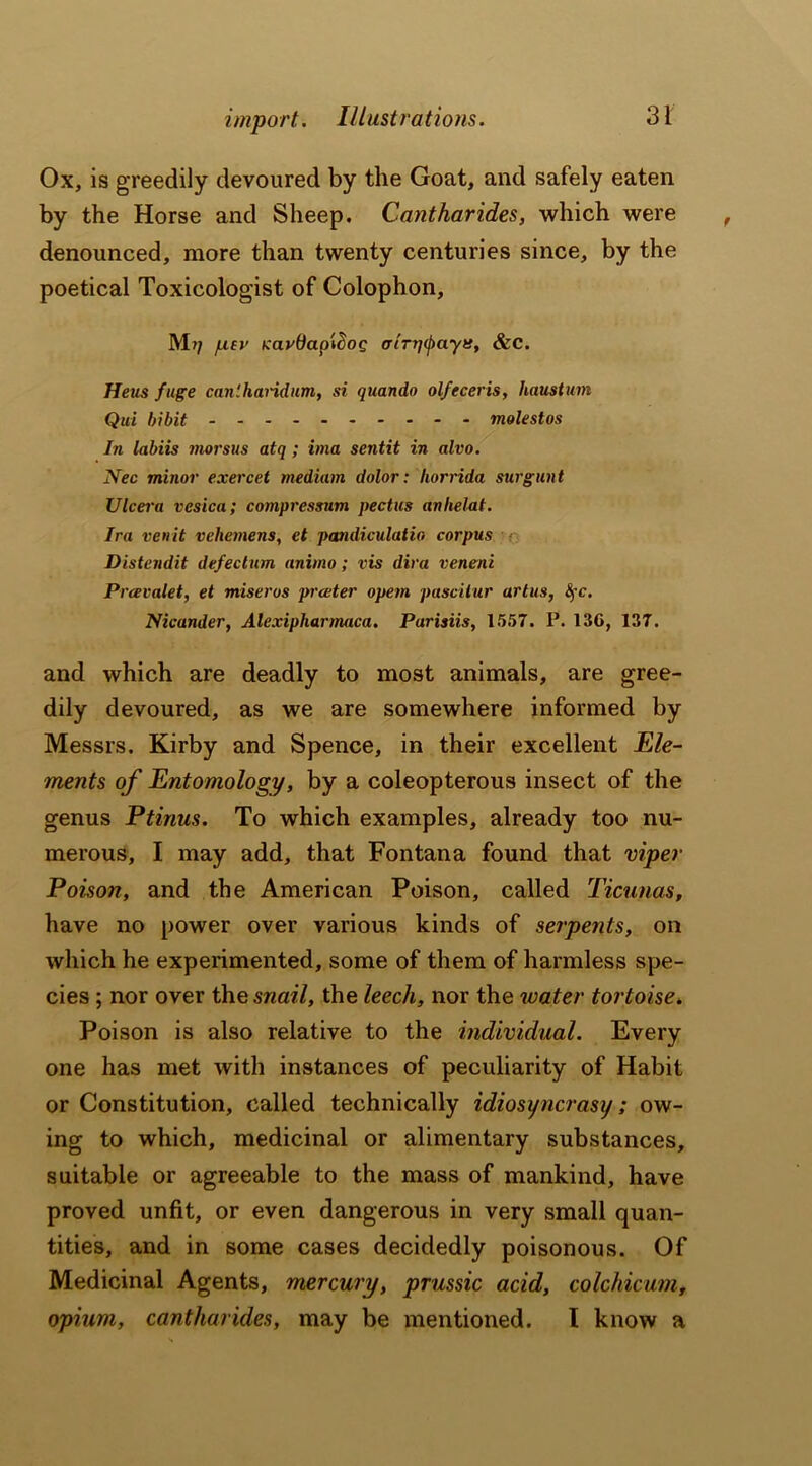 Ox, is greedily devoured by the Goat, and safely eaten by the Horse and Sheep. Cantharides, which were denounced, more than twenty centuries since, by the poetical Toxicologist of Colophon, M?7 fxev tcav&aptSog airq^ayt:, &C. Heus fuge can'.handum, si quando olfeceris, haustum Qui bibit molestos In labiis morsus atq ; ima sentit in alvo. Nec minor exercet medium dolor: liorrida surgunt Ulcera vesica; compressnm pectus anhelat. Ira venit vehemens, et pandiculatio corpus Distendit defectum animo; vis diva veneni Prcevalet, et miseros preeter opem pascitur artus, fyc. Nicander, Alexipharmaca. Purisiis, 1557. P. 136, 137. and which are deadly to most animals, are gree- dily devoured, as we are somewhere informed by Messrs. Kirby and Spence, in their excellent Ele- ments of Entomology, by a coleopterous insect of the genus Ptinus. To which examples, already too nu- merous, I may add, that Fontana found that viper Poison, and the American Poison, called Ticunas, have no power over various kinds of serpents, on which he experimented, some of them of harmless spe- cies ; nor over thq snail, the leech, nor the water tortoise. Poison is also relative to the individual. Every one has met with instances of peculiarity of Habit or Constitution, called technically idiosyncrasij; ow- ing to which, medicinal or alimentary substances, suitable or agreeable to the mass of mankind, have proved unfit, or even dangerous in very small quan- tities, and in some cases decidedly poisonous. Of Medicinal Agents, mercury, prussic acid, colchicum, opium, cantharides, may be mentioned. I know a