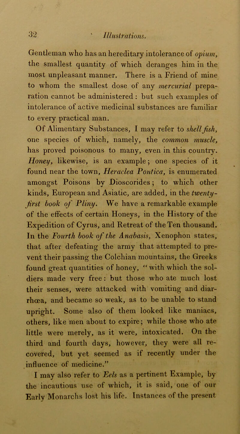 Gentleman who has an hereditary intolerance of opium, the smallest quantity of which deranges him in the most unpleasant manner. There is a Friend of mine to whom the smallest dose of any mercurial prepa- ration cannot be administered : but such examples of intolerance of active medicinal substances are familiar to every practical man. Of Alimentary Substances, I may refer to shell fish, one species of which, namely, the common muscle, has proved poisonous to many, even in this country. Honey, likewise, is an example; one species of it found near the town, Heraclea Pontica, is enumerated amongst Poisons bv Dioscorides; to which other kinds, European and Asiatic, are added, in the twenty- frst book of Pliny. We have a remarkable example of the effects of certain Honeys, in the History of the Expedition of Cyrus, and Retreat of the Ten thousand. In the Fourth book of the Anabasis, Xenophon states, that after defeating the army that attempted to pre- vent their passing the Colchian mountains, the Greeks found great quantities of honey, “ with which the sol- diers made very free : but those who ate much lost their senses, were attacked with vomiting and diar- rhoea, and became so weak, as to be unable to stand upright. Some also of them looked like maniacs, others, like men about to expire; while those who ate little were merely, as it were, intoxicated. On the third and fourth days, however, they were all re- covered, but yet seemed as if recently under the influence of medicine.” I may also refer to Eels as a pertinent Example, by the incautious use of which, it is said, one of our Early Monarchs lost his life. Instances of the present