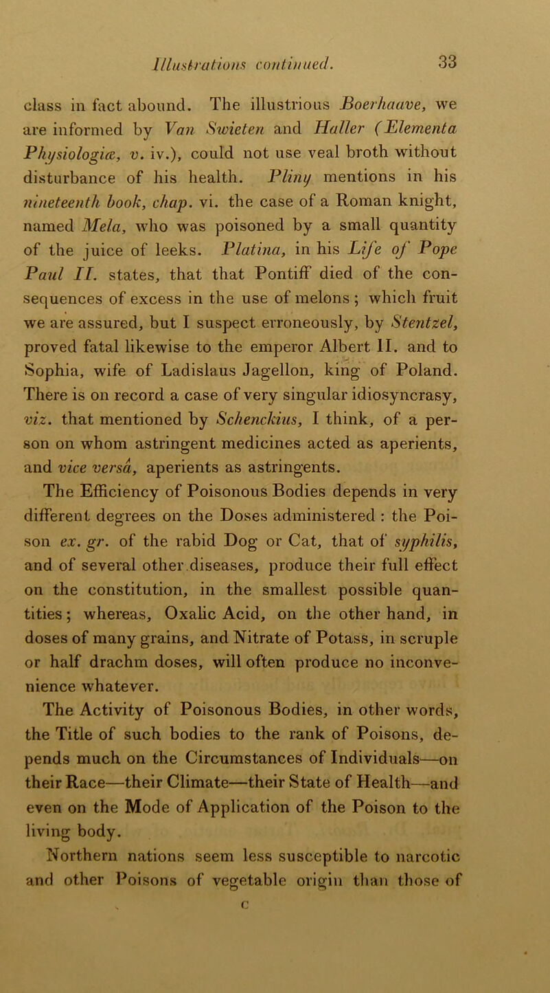 class in fact abound. The illustrious Boerhaave, we are informed by Van Swieten and Haller (Elementa Physiologies, v. iv.), could not use veal broth without disturbance of his health. Pliny mentions in his nineteenth hook, chap. vi. the case of a Roman knight, named Mela, who was poisoned by a small quantity of the juice of leeks. Platina, in his Life oj Pope Paul II. states, that that Pontiff died of the con- sequences of excess in the use of melons ; which fruit we are assured, but I suspect erroneously, by Stentzel, proved fatal likewise to the emperor Albert II. and to Sophia, wife of Ladislaus Jagellon, king of Poland. There is on record a case of very singular idiosyncrasy, viz. that mentioned by SchencJdus, I think, of a per- son on whom astringent medicines acted as aperients, and vice versa, aperients as astringents. The Efficiency of Poisonous Bodies depends in very different degrees on the Doses administered : the Poi- son ex. gr. of the rabid Dog or Cat, that of syphilis, and of several other diseases, produce their full effect on the constitution, in the smallest possible quan- tities ; whereas. Oxalic Acid, on the other hand, in doses of many grains, and Nitrate of Potass, in scruple or half drachm doses, will often produce no inconve- nience whatever. The Activity of Poisonous Bodies, in other words, the Title of such bodies to the rank of Poisons, de- pends much on the Circumstances of Individuals—on their Race—their Climate—their State of Health—and even on the Mode of Application of the Poison to the living body. Northern nations seem less susceptible to narcotic and other Poisons of vegetable origin than those of