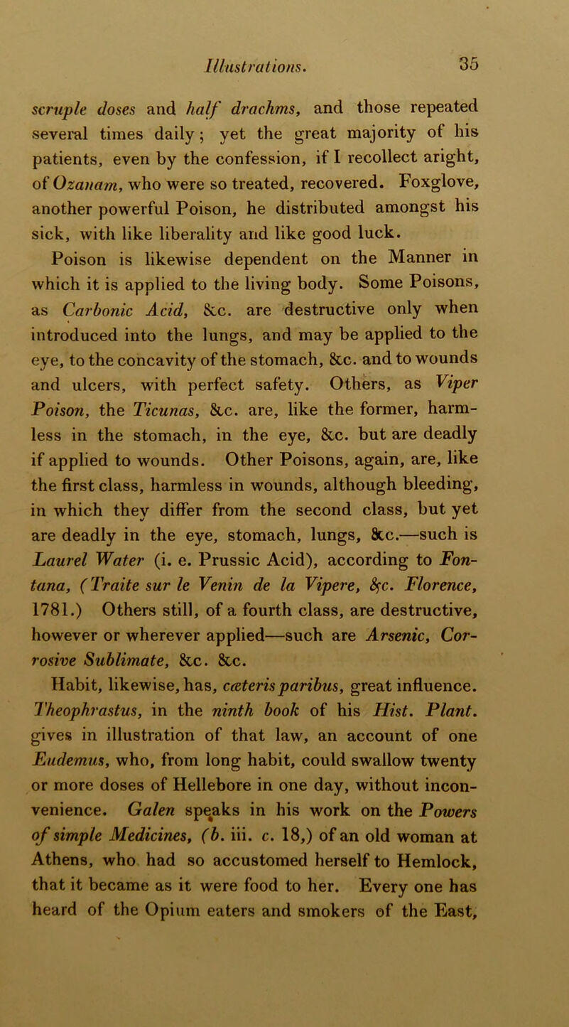 scruple doses and half drachms, and those repeated several times daily; yet the great majority of his patients, even by the confession, if I recollect aright, of Ozanam, who were so treated, recovered. Foxglove, another powerful Poison, he distributed amongst his sick, with like liberality and like good luck. Poison is likewise dependent on the Manner in which it is applied to the living body. Some Poisons, as Carbonic Acid, Sec. are destructive only when introduced into the lungs, and may be applied to the eye, to the concavity of the stomach, &c. and to wounds and ulcers, with perfect safety. Others, as Viper Poison, the Ticunas, Sec. are, like the former, harm- less in the stomach, in the eye, &c. but are deadly if applied to wounds. Other Poisons, again, are, like the first class, harmless in wounds, although bleeding, in which they differ from the second class, but yet are deadly in the eye, stomach, lungs, 8tc.—such is Laurel Water (i. e. Prussic Acid), according to Fon- tana, (Traite sur le Venin de la Vipere, fyc. Florence, 1781.) Others still, of a fourth class, are destructive, however or wherever applied—such are Arsenic, Cor- rosive Sublimate, Sec. Sec. Habit, likewise, has, cceterisparibus, great influence. Theophrastus, in the ninth book of his Hist. Plant. gives in illustration of that law, an account of one Eudemus, who, from long habit, could swallow twenty or more doses of Hellebore in one day, without incon- venience. Galen spe^aks in his work on the Powers of simple Medicines, (b. iii. c. 18,) of an old woman at Athens, who had so accustomed herself to Hemlock, that it became as it were food to her. Every one has heard of the Opium eaters and smokers of the East,