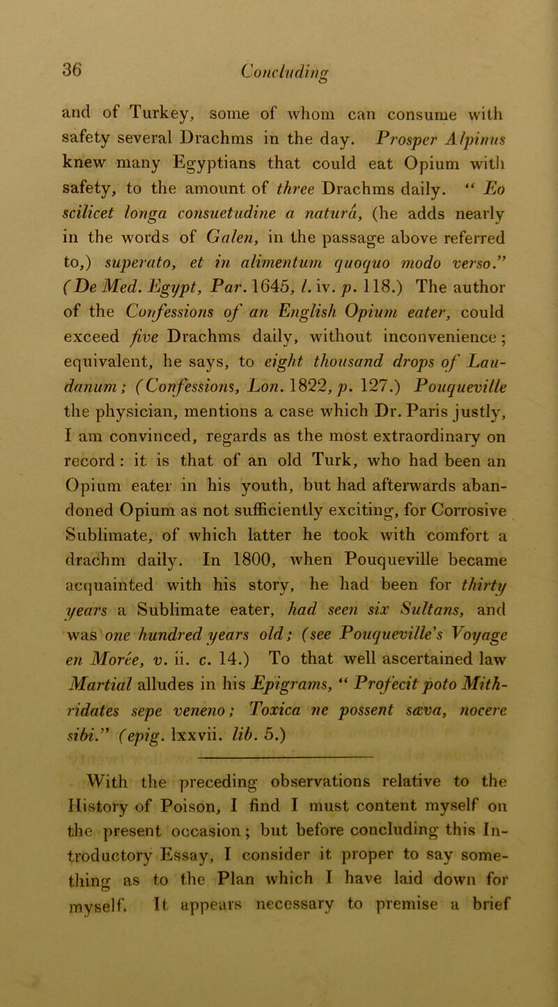 Concluding and of Turkey, some of whom can consume with safety several Drachms in the day. Prosper A /pinus knew many Egyptians that could eat Opium with safety, to the amount of three Drachms daily. “ Eo scilicet longa consuetudine a naturd, (he adds nearly in the words of Galen, in the passage above referred to,) superato, et in alimentum quoquo modo verso.” (De Med. Egypt, Par. 1645, /. iv. p. 118.) The author of the Confessions of an English Opium eater, could exceed five Drachms daily, without inconvenience; equivalent, he says, to eight, thousand drops of Lau- danum ; (Confessions, Lon. 1822, p. 127.) Pouqueville the physician, mentions a case which Dr. Paris justly, I am convinced, regards as the most extraordinary on record : it is that of an old Turk, who had been an Opium eater in his youth, but had afterwards aban- doned Opium as not sufficiently exciting, for Corrosive Sublimate, of which latter he took with comfort a drachm daily. In 1800, when Pouqueville became acquainted with his story, he had been for thirty years a Sublimate eater, had seen six Sultans, and was one hundred years old; (see Pouqueville's Voyage en Moree, v. ii. c. 14.) To that well ascertained law Martial alludes in his Epigrams, “ Profecit potoMith- ridates sepe veneno; Toxica ne possent sccva, nocere sibi.” (epig. lxxvii. lib. 5.) With the preceding observations relative to the History of Poison, I find I must content myself on the present occasion; but before concluding this In- troductory Essay, I consider it proper to say some- thing as to the Plan which I have laid down for myself. It, appears necessary to premise a brief