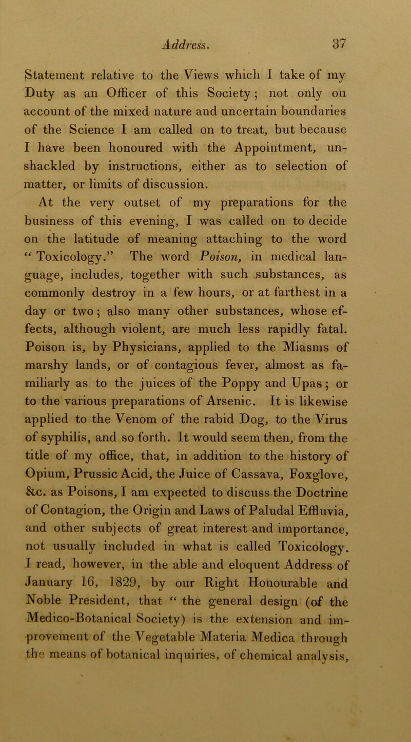 Statement relative to the Views which I take of my Duty as an Officer of this Society; not only on account of the mixed nature and uncertain boundaries of the Science I am called on to treat, but because I have been honoured with the Appointment, un- shackled by instructions, either as to selection of matter, or limits of discussion. At the very outset of my preparations for the business of this evening, I was called on to decide on the latitude of meaning attaching to the word “ Toxicology.” The word Poison, in medical lan- guage, includes, together with such substances, as commonly destroy in a few hours, or at farthest in a day or two; also many other substances, whose ef- fects, although violent, are much less rapidly fatal. Poison is, by Physicians, applied to the Miasms of marshy lands, or of contagious fever, almost as fa- miliarly as to the juices of the Poppy and Upas; or to the various preparations of Arsenic. It is likewise applied to the Venom of the rabid Dog, to the Virus of syphilis, and so forth. It would seem then, from the title of my office, that, in addition to the history of Opium, Prussic Acid, the Juice of Cassava, Foxglove, &c. as Poisons, I am expected to discuss the Doctrine of Contagion, the Origin and Laws of Paludal Effluvia, and other subjects of great interest and importance, not usually included in what is called Toxicology. I read, however, in the able and eloquent Address of January 16, 1829, by our Right Honourable and Noble President, that “ the general design (of the Medico-Botanical Society) is the extension and im- provement of the Vegetable Materia Medica through the means of botanical inquiries, of chemical analysis.