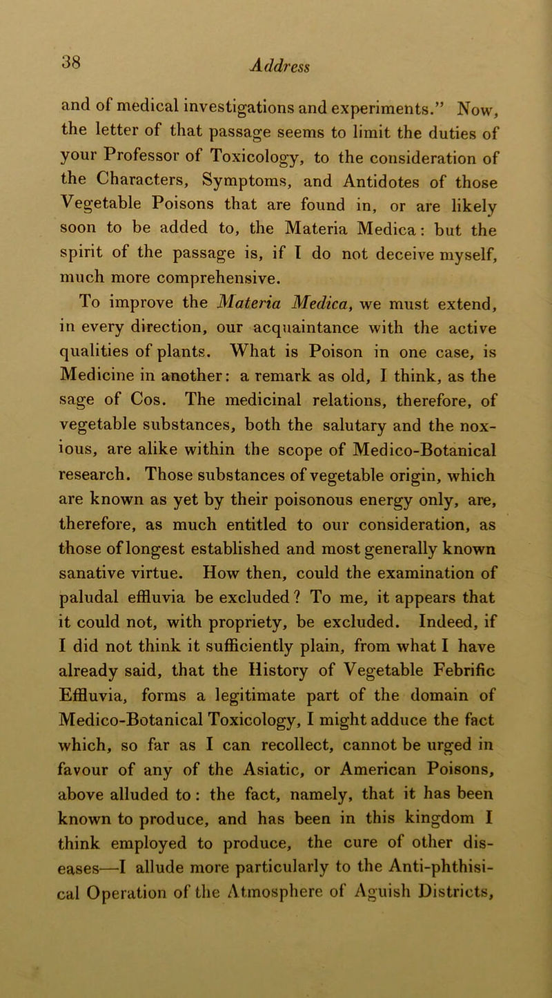 and of medical investigations and experiments.” Now, the letter of that passage seems to limit the duties of your Professor of Toxicology, to the consideration of the Characters, Symptoms, and Antidotes of those Vegetable Poisons that are found in, or are likely soon to be added to, the Materia Medica: but the spirit of the passage is, if I do not deceive myself, much more comprehensive. To improve the Materia Medica, we must extend, in every direction, our acquaintance with the active qualities of plants. What is Poison in one case, is Medicine in another: a remark as old, I think, as the sage of Cos. The medicinal relations, therefore, of vegetable substances, both the salutary and the nox- ious, are alike within the scope of Medico-Botanical research. Those substances of vegetable origin, which are known as yet by their poisonous energy only, are, therefore, as much entitled to our consideration, as those of longest established and most generally known sanative virtue. How then, could the examination of paludal effluvia be excluded ? To me, it appears that it could not, with propriety, be excluded. Indeed, if I did not think it sufficiently plain, from what I have already said, that the History of Vegetable Febrific Effluvia, forms a legitimate part of the domain of Medico-Botanical Toxicology, I might adduce the fact which, so far as I can recollect, cannot be urged in favour of any of the Asiatic, or American Poisons, above alluded to: the fact, namely, that it has been known to produce, and has been in this kingdom I think employed to produce, the cure of other dis- eases—I allude more particularly to the Anti-phthisi- cal Operation of the Atmosphere of Aguish Districts,