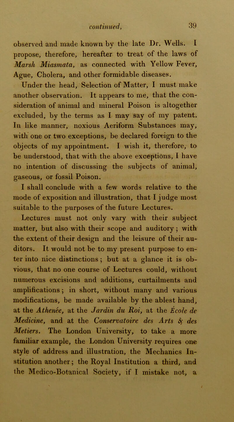 observed and made known by the late Dr. Wells. I propose, therefore, hereafter to treat of the laws of Marsh Miasmata, as connected with Yellow Fever, Ague, Cholera, and other formidable diseases. Under the head. Selection of Matter, I must make another observation. It appears to me, that the con- sideration of animal and mineral Poison is altogether excluded, by the terms as I may say of my patent. In like manner, noxious Aeriform Substances may, with one or two exceptions, be declared foreign to the objects of my appointment. I wish it, therefore, to be understood, that with the above exceptions, I have no intention of discussing the subjects of animal, gaseous, or fossil Poison. I shall conclude with a few words relative to the mode of exposition and illustration, that I judge most suitable to the purposes of the future Lectures. Lectures must not only vary with their subject matter, but also with their scope and auditory ; with the extent of their design and the leisure of their au- ditors. It would not be to my present purpose to en- ter into nice distinctions; but at a glance it is ob- vious, that no one course of Lectures could, without numerous excisions and additions, curtailments and amplifications; in short, without many and various modifications, be made available by the ablest hand, at the Athenee, at the Jar din du Roi, at the Ecole de Medicine, and at the Conservatoire des Arts Sf des Metiers. The London University, to take a more familiar example, the London University requires one style of address and illustration, the Mechanics In- stitution another; the Royal Institution a third, and the Medico-Botanical Society, if I mistake not, a