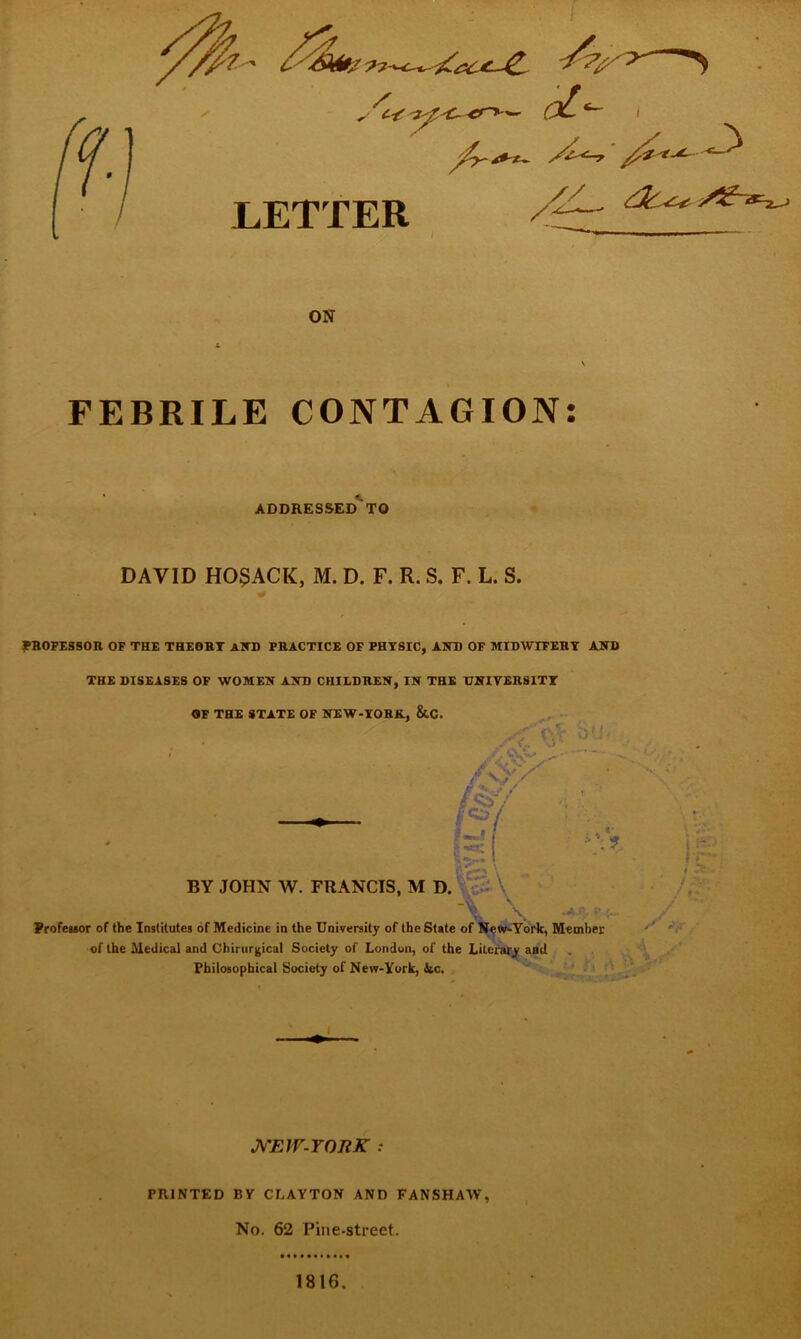 LETTER ON FEBRILE CONTAGION: ADDRESSED TO DAVID H05ACK, M. D. F. R. S. F. L. S. PROFESSOR OF THE THEORT AND PRACTICE OF PHYSIC, AND OF MIDWIFERY AND THE DISEASES OF WOMEN AND CHILDREN, IN THE UNIVERSITY OF THE STATE OF NEW-YORK, &C. BY JOHN W. FRANCIS, M D. Professor of the Institutes of Medicine in the University of the State of New-York, Member of the Medical and Chirurgical Society of London, of the Literary and Philosophical Society of New-York, Sic. NEW-YORK : PRINTED BY CLAYTON AND FANSHAW, No. 62 Pine-street. 1816.