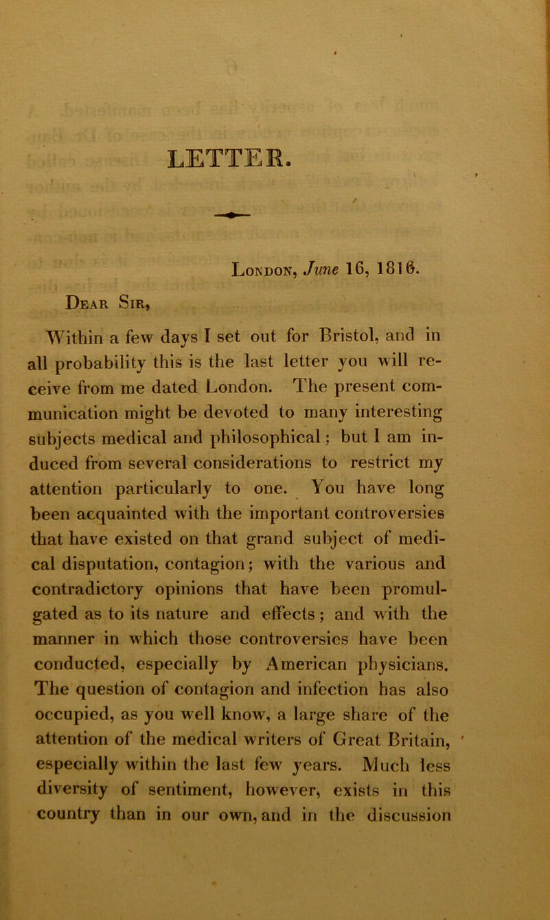 London, June 16, 1816. Dear Sir, Within a few days I set out for Bristol, and in all probability this is the last letter you will re- ceive from me dated London. The present com- munication might be devoted to many interesting subjects medical and philosophical; but I am in- duced from several considerations to restrict my attention particularly to one. You have long been acquainted with the important controversies that have existed on that grand subject of medi- cal disputation, contagion; with the various and contradictory opinions that have been promul- gated as to its nature and effects; and with the manner in which those controversies have been conducted, especially by American physicians. The question of contagion and infection has also occupied, as you well know, a large share of the attention of the medical writers of Great Britain, ' especially within the last few years. Much less diversity of sentiment, however, exists in this country than in our own, and in the discussion