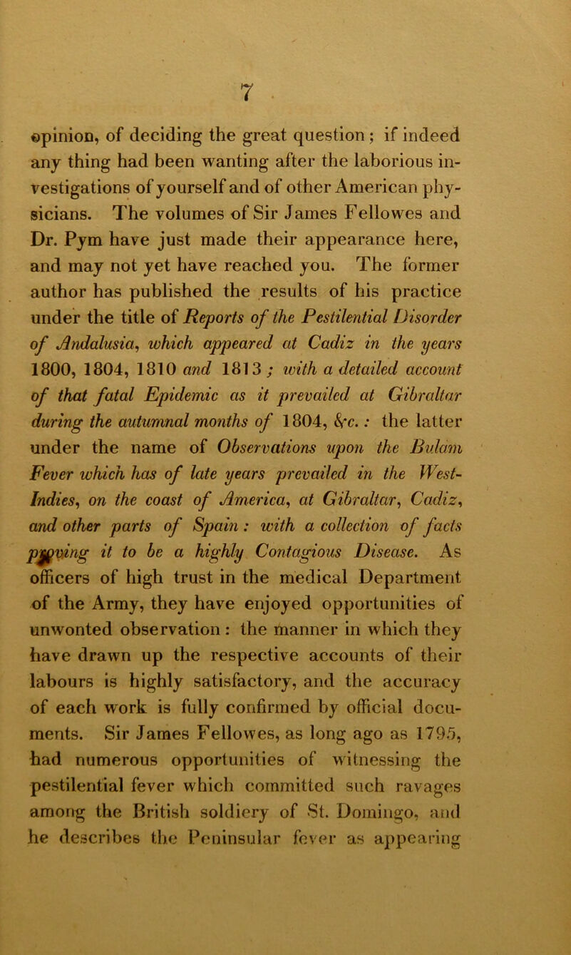 ©pinion, of deciding the great question ; if indeed any thing had been wanting after the laborious in- vestigations of yourself and of other American phy- sicians. The volumes of Sir James Fellowes and Dr. Pym have just made their appearance here, and may not yet have reached you. The former author has published the results of his practice under the title of Reports of the Pestilential Disorder of Andalusia, which appeared at Cadiz in the years 1800, 1804, 1810 and 1813; with a detailed account of that fatal Epidemic as it prevailed at Gibraltar during the autumnal months of 1804, : the latter under the name of Observations upon the Bidam Fever which has of late years prevailed in the West- Indies,, on the coast of America, at Gibraltar, Cadiz, and other parts of Spain : with a collection of facts paving it to be a highly Contagious Disease. As officers of high trust in the medical Department of the Army, they have enjoyed opportunities of unwonted observation : the manner in which they have drawn up the respective accounts of their labours is highly satisfactory, and the accuracy of each work is fully confirmed by official docu- ments. Sir James Fellowes, as long ago as 1795, had numerous opportunities of witnessing the pestilential fever which committed such ravages among the British soldiery of St. Domingo, and he describes the Peninsular fever as appearing