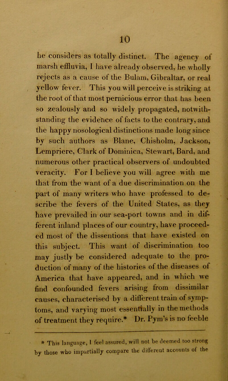 he considers as totally distinct. The agency of marsh effluvia, I have already observed, he wholly rejects as a cause of the Bulam, Gibraltar, or real , yellow fever. This you will perceive is striking at the root of that most pernicious error that has been so zealously and so widely propagated, notwith- standing the evidence of facts to the contrary, and the happy nosological distinctions made long since by such authors as Blane, Chisholm, Jackson, Lempriere, Clark of Dominica, Stewrart, Bard, and numerous other practical observers of undoubted veracity. For I believe you will agree with me that from the want of a due discrimination on the part of many writers who have professed to de- scribe the fevers of the United States, as they have prevailed in our sea-port towns and in dif- ferent inland places of our country, have proceed- ed most of the dissentions that have existed on this subject. This want of discrimination too may justly be considered adequate to the pro- duction of many of the histories of the diseases of America that have appeared, and in which we find confounded fevers arising from dissimilar causes, characterised by a different train of symp- toms, and varying most essentially in the methods of treatment they require.* Dr. Pym’s is no teeble * This language, I feel assured, will not be deemed too strong by those who impartially compare the differeut accounts of the